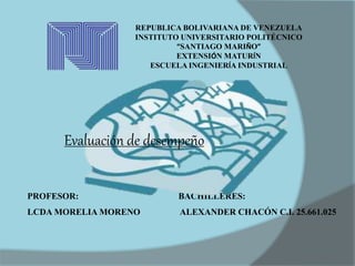 REPUBLICA BOLIVARIANA DE VENEZUELA
INSTITUTO UNIVERSITARIO POLITÉCNICO
“SANTIAGO MARIÑO”
EXTENSIÓN MATURÍN
ESCUELA INGENIERÍA INDUSTRIAL
PROFESOR: BACHILLERES:
LCDA MORELIA MORENO ALEXANDER CHACÓN C.I. 25.661.025
Evaluación de desempeño
 