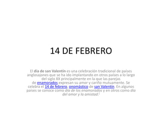 14 DE FEBRERO
El día de san Valentín es una celebración tradicional de países
anglosajones que se ha ido implantando en otros países a lo largo
del siglo XX principalmente en la que las parejas
de enamorados expresan su amor y cariño mutuamente. Se
celebra el 14 de febrero, onomástico de san Valentín. En algunos
países se conoce como día de los enamorados y en otros como día
del amor y la amistad.[

 