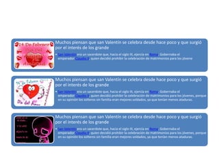 Muchos piensan que san Valentín se celebra desde hace poco y que surgió
por el interés de los grande
• San Valentín era un sacerdote que, hacia el siglo III, ejercía en Roma. Gobernaba el
emperador Claudio II, quien decidió prohibir la celebración de matrimonios para los jóvene

Muchos piensan que san Valentín se celebra desde hace poco y que surgió
por el interés de los grande
• San Valentín era un sacerdote que, hacia el siglo III, ejercía en Roma. Gobernaba el
emperador Claudio II, quien decidió prohibir la celebración de matrimonios para los jóvenes, porque
en su opinión los solteros sin familia eran mejores soldados, ya que tenían menos ataduras.

Muchos piensan que san Valentín se celebra desde hace poco y que surgió
por el interés de los grande
• San Valentín era un sacerdote que, hacia el siglo III, ejercía en Roma. Gobernaba el
emperador Claudio II, quien decidió prohibir la celebración de matrimonios para los jóvenes, porque
en su opinión los solteros sin familia eran mejores soldados, ya que tenían menos ataduras.

 