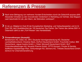 Referenzen & Presse
Nach einer Befragung von mehreren Hundert Entscheidern durch die Zeitschrift acquisa zählt
Alexander Christiani zu den innovativsten Vordenkern in Marketing und Vertrieb. Das Magazin
cash beschreibt ihn als „den Mann, der Motivation verkörpert“.
Er ist u.a. Mitglied im Club 55 der Europäischen Marketing- und Verkaufsexperten und im Q-
Pool 100, dem Qualitätszirkel der 100 deutschen Top-Trainer. Der Trainer des Jahres 2001 in
Österreich zählt zu den „Fünf Weisen“ des Handelsblatts.
Firmenreferenzen (Auswahl):
Bertelsmann AG, Datev eG, DKV, Deutsche Vermögensberatung AG, Deutscher
Leichtathletikverband, Dresdner Bank, DuPont Deutschland GmbH, Fraunhofer Institut, IBM
Deutschland, Jaguar Austria GmbH, L´Oréal, Microsoft Deutschland GmbH, MLP
Finanzdienstleistungen AG, Novartis Pharma GmbH, OTTO Konzern, Procter & Gamble,
Raiffeisen Kapitalanlage Wien, Schlumberger AG, Siemens AG, T-Mobile Deutschland GmbH,
Zentrum für Unternehmensführung
 