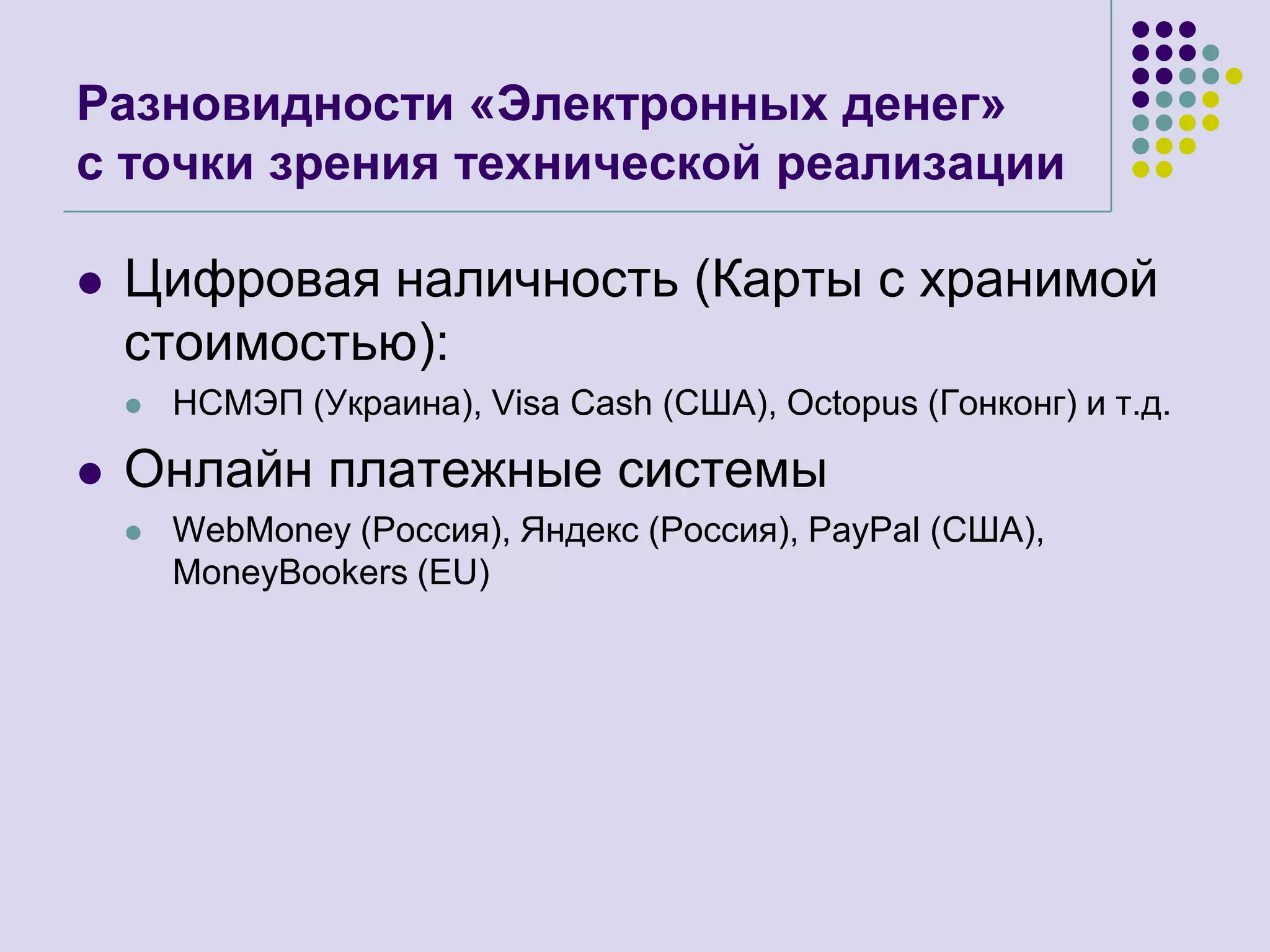 Разновидности «Электронных денег»с точки зрения технической реализацииЦифровая наличность (Карты с хранимой стоимостью):НСМЭП (Украина), Visa Cash (США),Octopus(Гонконг)и т.д.Онлайн платежные системыWebMoney (Россия), Яндекс (Россия), PayPal (США), MoneyBookers (EU)