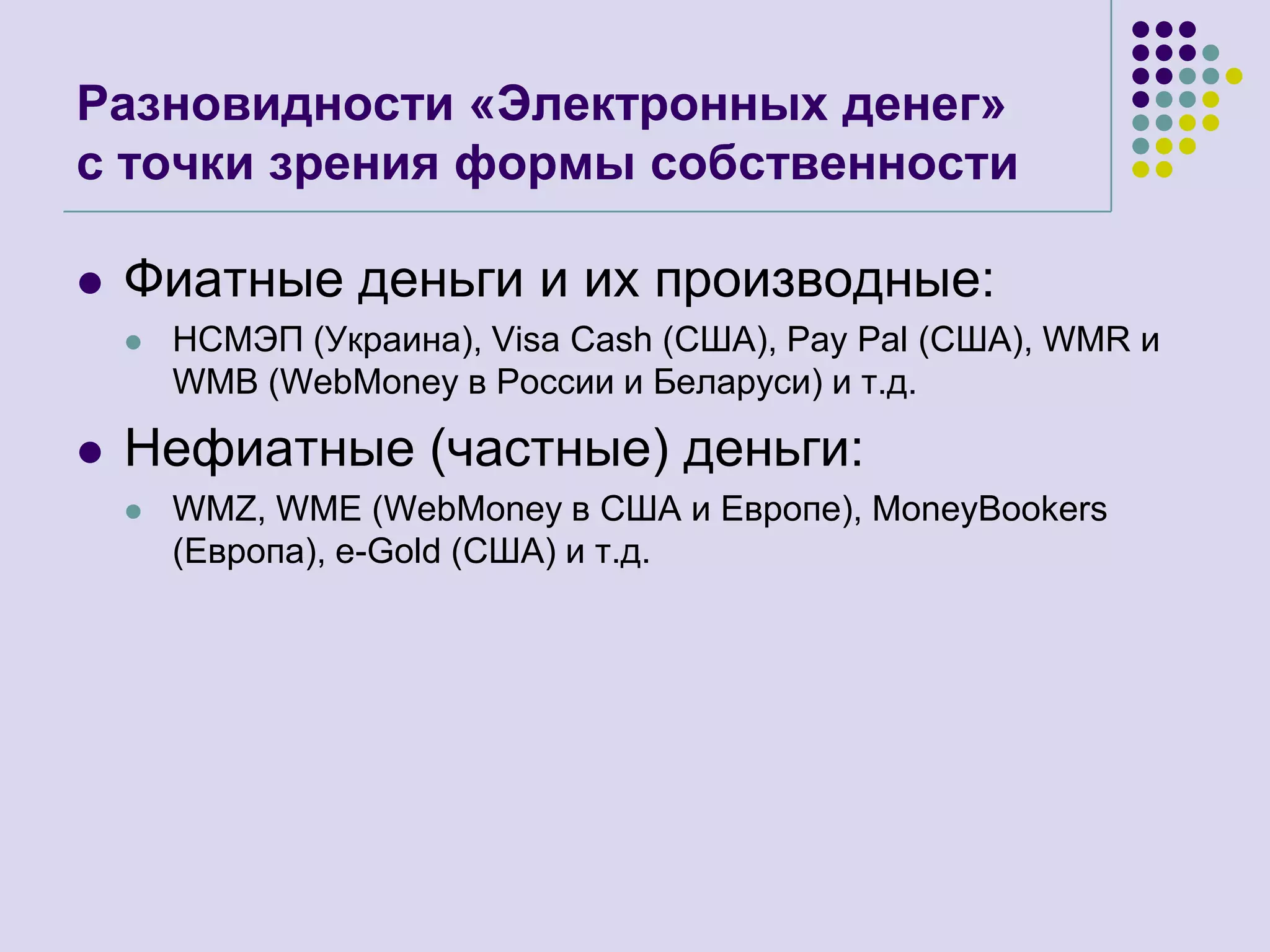 Разновидности «Электронных денег»с точки зрения формы собственностиФиатные деньги и их производные:НСМЭП (Украина), Visa Cash (США), Pay Pal (США),WMR и WMB (WebMoneyв России и Беларуси)и т.д.Нефиатные (частные)деньги:WMZ, WME (WebMoney в США и Европе), MoneyBookers (Европа), e-Gold (США) и т.д.