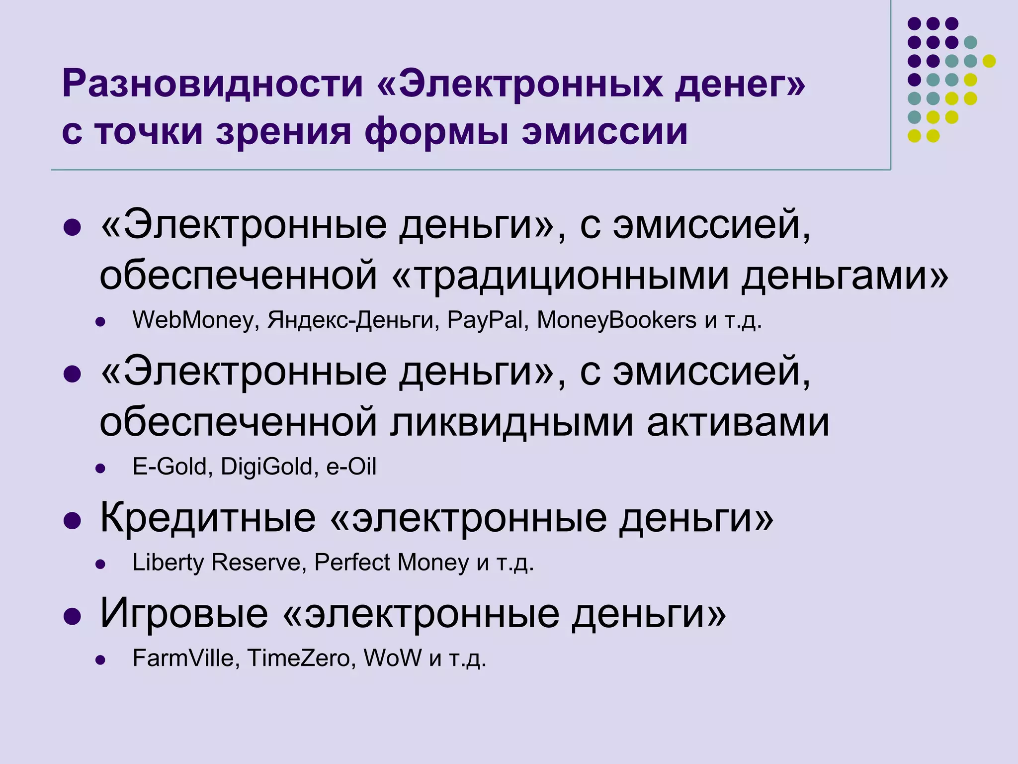 Разновидности «Электронных денег»с точки зрения формы эмиссии«Электронные деньги», с эмиссией, обеспеченной «традиционными деньгами»WebMoney, Яндекс-Деньги, PayPal, MoneyBookersи т.д.«Электронные деньги», с эмиссией, обеспеченной ликвидными активамиE-Gold, DigiGold, e-OilКредитные «электронные деньги»Liberty Reserve, Perfect Money и т.д.Игровые «электронные деньги»FarmVille, TimeZero, WoWи т.д.