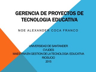 GERENCIA DE PROYECTOS DE
TECNOLOGIA EDUCATIVA
N O E A L E X A N D E R C O C A F R A N C O
UNIVERSIDADDESANTANDER
CVUDES
MAESTRIAENGESTIONDELATECNOLOGIA EDUCATIVA
RIOSUCIO
2015
 