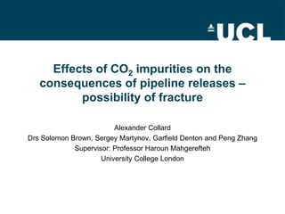 Effects of CO2 impurities on the consequences of pipeline releases – possibility of fracture 
Alexander Collard 
Drs Solomon Brown, Sergey Martynov, Garfield Denton and Peng Zhang 
Supervisor: Professor Haroun Mahgerefteh 
University College London  