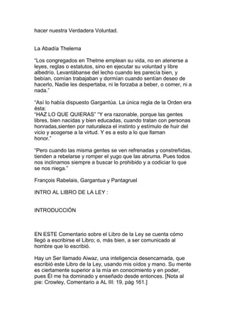hacer nuestra Verdadera Voluntad.


La Abadía Thelema

“Los congregados en Thelme emplean su vida, no en atenerse a
leyes, reglas o estatutos, sino en ejecutar su voluntad y libre
albedrío. Levantábanse del lecho cuando les parecía bien, y
bebían, comían trabajaban y dormían cuando sentían deseo de
hacerlo, Nadie les despertaba, ni le forzaba a beber, o comer, ni a
nada.”

“Así lo había dispuesto Gargantúa. La única regla de la Orden era
ésta:
“HAZ LO QUE QUIERAS” “Y era razonable, porque las gentes
libres, bien nacidas y bien educadas, cuando tratan con personas
honradas,sienten por naturaleza el instinto y estímulo de huir del
vicio y acogerse a la virtud. Y es a esto a lo que llaman
honor.”

“Pero cuando las misma gentes se ven refrenadas y constreñidas,
tienden a rebelarse y romper el yugo que las abruma. Pues todos
nos inclinamos siempre a buscar lo prohibido y a codiciar lo que
se nos niega.”

François Rabelais, Gargantua y Pantagruel

INTRO AL LIBRO DE LA LEY :


INTRODUCCIÓN



EN ESTE Comentario sobre el Libro de la Ley se cuenta cómo
llegó a escribirse el Libro; o, más bien, a ser comunicado al
hombre que lo escribió.

Hay un Ser llamado Aiwaz, una inteligencia desencarnada, que
escribió este Libro de la Ley, usando mis oídos y mano. Su mente
es ciertamente superior a la mía en conocimiento y en poder,
pues Él me ha dominado y enseñado desde entonces. [Nota al
pie: Crowley, Comentario a AL III: 19, pág 161.]
 