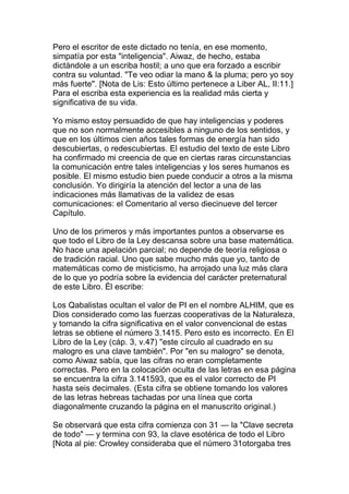 Pero el escritor de este dictado no tenía, en ese momento,
simpatía por esta "inteligencia". Aiwaz, de hecho, estaba
dictándole a un escriba hostil; a uno que era forzado a escribir
contra su voluntad. "Te veo odiar la mano & la pluma; pero yo soy
más fuerte". [Nota de Lis: Esto último pertenece a Liber AL, II:11.]
Para el escriba esta experiencia es la realidad más cierta y
significativa de su vida.

Yo mismo estoy persuadido de que hay inteligencias y poderes
que no son normalmente accesibles a ninguno de los sentidos, y
que en los últimos cien años tales formas de energía han sido
descubiertas, o redescubiertas. El estudio del texto de este Libro
ha confirmado mi creencia de que en ciertas raras circunstancias
la comunicación entre tales inteligencias y los seres humanos es
posible. El mismo estudio bien puede conducir a otros a la misma
conclusión. Yo dirigiría la atención del lector a una de las
indicaciones más llamativas de la validez de esas
comunicaciones: el Comentario al verso diecinueve del tercer
Capítulo.

Uno de los primeros y más importantes puntos a observarse es
que todo el Libro de la Ley descansa sobre una base matemática.
No hace una apelación parcial; no depende de teoría religiosa o
de tradición racial. Uno que sabe mucho más que yo, tanto de
matemáticas como de misticismo, ha arrojado una luz más clara
de lo que yo podría sobre la evidencia del carácter preternatural
de este Libro. Él escribe:

Los Qabalistas ocultan el valor de PI en el nombre ALHIM, que es
Dios considerado como las fuerzas cooperativas de la Naturaleza,
y tomando la cifra significativa en el valor convencional de estas
letras se obtiene el número 3.1415. Pero esto es incorrecto. En El
Libro de la Ley (cáp. 3, v.47) "este círculo al cuadrado en su
malogro es una clave también". Por "en su malogro" se denota,
como Aiwaz sabía, que las cifras no eran completamente
correctas. Pero en la colocación oculta de las letras en esa página
se encuentra la cifra 3.141593, que es el valor correcto de PI
hasta seis decimales. (Esta cifra se obtiene tomando los valores
de las letras hebreas tachadas por una línea que corta
diagonalmente cruzando la página en el manuscrito original.)

Se observará que esta cifra comienza con 31 — la "Clave secreta
de todo" — y termina con 93, la clave esotérica de todo el Libro
[Nota al pie: Crowley consideraba que el número 31otorgaba tres
 