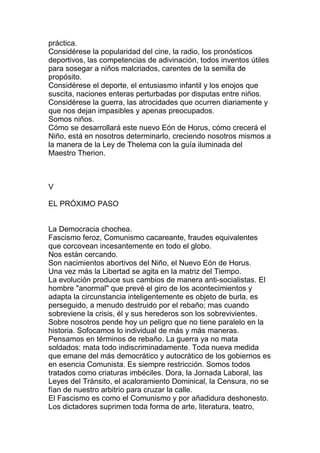práctica.
Considérese la popularidad del cine, la radio, los pronósticos
deportivos, las competencias de adivinación, todos inventos útiles
para sosegar a niños malcriados, carentes de la semilla de
propósito.
Considérese el deporte, el entusiasmo infantil y los enojos que
suscita, naciones enteras perturbadas por disputas entre niños.
Considérese la guerra, las atrocidades que ocurren diariamente y
que nos dejan impasibles y apenas preocupados.
Somos niños.
Cómo se desarrollará este nuevo Eón de Horus, cómo crecerá el
Niño, está en nosotros determinarlo, creciendo nosotros mismos a
la manera de la Ley de Thelema con la guía iluminada del
Maestro Therion.



V

EL PRÓXIMO PASO


La Democracia chochea.
Fascismo feroz, Comunismo cacareante, fraudes equivalentes
que corcovean incesantemente en todo el globo.
Nos están cercando.
Son nacimientos abortivos del Niño, el Nuevo Eón de Horus.
Una vez más la Libertad se agita en la matriz del Tiempo.
La evolución produce sus cambios de manera anti-socialistas. El
hombre "anormal" que prevé el giro de los acontecimientos y
adapta la circunstancia inteligentemente es objeto de burla, es
perseguido, a menudo destruido por el rebaño; mas cuando
sobreviene la crisis, él y sus herederos son los sobrevivientes.
Sobre nosotros pende hoy un peligro que no tiene paralelo en la
historia. Sofocamos lo individual de más y más maneras.
Pensamos en términos de rebaño. La guerra ya no mata
soldados: mata todo indiscriminadamente. Toda nueva medida
que emane del más democrático y autocrático de los gobiernos es
en esencia Comunista. Es siempre restricción. Somos todos
tratados como criaturas imbéciles. Dora, la Jornada Laboral, las
Leyes del Tránsito, el acaloramiento Dominical, la Censura, no se
fían de nuestro arbitrio para cruzar la calle.
El Fascismo es como el Comunismo y por añadidura deshonesto.
Los dictadores suprimen toda forma de arte, literatura, teatro,
 