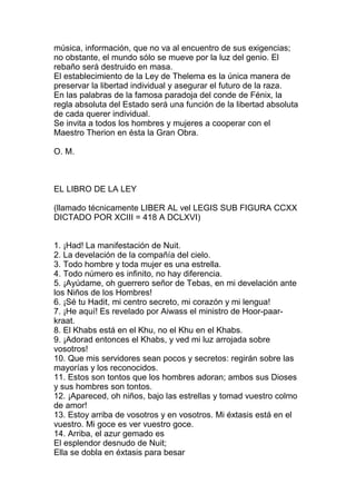 música, información, que no va al encuentro de sus exigencias;
no obstante, el mundo sólo se mueve por la luz del genio. El
rebaño será destruido en masa.
El establecimiento de la Ley de Thelema es la única manera de
preservar la libertad individual y asegurar el futuro de la raza.
En las palabras de la famosa paradoja del conde de Fénix, la
regla absoluta del Estado será una función de la libertad absoluta
de cada querer individual.
Se invita a todos los hombres y mujeres a cooperar con el
Maestro Therion en ésta la Gran Obra.

O. M.



EL LIBRO DE LA LEY

(llamado técnicamente LIBER AL vel LEGIS SUB FIGURA CCXX
DICTADO POR XCIII = 418 A DCLXVI)


1. ¡Had! La manifestación de Nuit.
2. La develación de la compañía del cielo.
3. Todo hombre y toda mujer es una estrella.
4. Todo número es infinito, no hay diferencia.
5. ¡Ayúdame, oh guerrero señor de Tebas, en mi develación ante
los Niños de los Hombres!
6. ¡Sé tu Hadit, mi centro secreto, mi corazón y mi lengua!
7. ¡He aquí! Es revelado por Aiwass el ministro de Hoor-paar-
kraat.
8. El Khabs está en el Khu, no el Khu en el Khabs.
9. ¡Adorad entonces el Khabs, y ved mi luz arrojada sobre
vosotros!
10. Que mis servidores sean pocos y secretos: regirán sobre las
mayorías y los reconocidos.
11. Estos son tontos que los hombres adoran; ambos sus Dioses
y sus hombres son tontos.
12. ¡Apareced, oh niños, bajo las estrellas y tomad vuestro colmo
de amor!
13. Estoy arriba de vosotros y en vosotros. Mi éxtasis está en el
vuestro. Mi goce es ver vuestro goce.
14. Arriba, el azur gemado es
El esplendor desnudo de Nuit;
Ella se dobla en éxtasis para besar
 