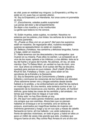 es vital, pues en realidad soy ninguno. La Emperatriz y el Rey no
están en mí; pues hay un secreto ulterior.
16. Soy la Emperatriz y el Hierofante. Así once como mi prometida
es once.
17. ¡Escúchenme, ustedes pueblo suspirante!
Las penas del dolor y del arrepentimiento
Se dejan a los muertos y a los moribundos
La gente que todavía no me conoce.

18. Están muertos, estos sujetos, no sienten. Nosotros no
estamos por los pobres y los tristes: los señores de la tierra son
nuestros parientes.
19. ¿Puede un Dios vivir en un perro? ¡No! pero los supremos
están en nosotros. Se regocijarán ellos, nuestros escogidos:
quienes se apesadumbren no están en nosotros.
20. Belleza y fortaleza, risa cantarina y deliciosa languidez, fuerza
y fuego, están en nosotros.
21. Nada tenemos con los descastados y los estragados: que
mueran en su miseria. Pues ellos no sienten. La compasión es el
vicio de los reyes: aplasta a los infelices y a los débiles: ésta es la
ley del fuerte y el goce del mundo. No pienses, oh rey, en esta
mentira: Que Tú Debes Morir: en verdad no has de morir, sino
vivir. Que ahora se entienda: Si el cuerpo del Rey se disuelve,
quedará para siempre en puro éxtasis. ¡Nuit! ¡Hadit! ¡Ra-Hoor-
Khuit! El Sol, Fortaleza y Visión, Luz; estos están en los
servidores de la Estrella y la Serpiente.
22. Soy la Serpiente que da Conocimiento y Deleite y gloria
brillante y conmueve los corazones de los hombres con ebriedad.
¡Para adorarme tomen vino y drogas extrañas desde donde
hablaré a mi profeta, y me emborracharé con ellos! No les dañará
en modo alguno. Es una mentira, esta tontería contra el ser. La
exposición de la inocencia es una mentira. ¡Sé fuerte, oh hombre!
disfruta, goza todas las cosas de los sentidos y del arrebato : no
temas que ningún Dios te niegue a ti por esto.
23. Estoy solo: no hay Dios donde yo soy.
24. ¡He aquí! son estos graves misterios; pues están también en
mis amigos que son eremitas. Ahora bien que no piensen
hallarlos en el bosque o en la montaña; sino en lechos de
púrpura, acariciados por magníficas bestias de mujeres con
miembros generosos y fuego y luz en sus ojos y masas de cabello
flameante en torno; ahí los hallarán. Los verán soberanos, al
frente de ejércitos victoriosos, en todo el goce; y habrá en ellos un
goce un millón de veces más grande que esto. ¡Cuidáos que
ninguno fuerce al otro, Rey contra Rey! Amaos el uno al otro con
 
