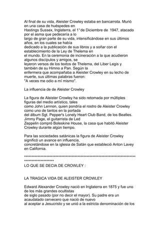Al final de su vida, Aleister Crowley estaba en bancarrota. Murió
en una casa de huéspedes en
Hastings Sussex, Inglaterra, el 1° de Diciembre de 1947, atacado
por el asma que pedecería a lo
largo de gran parte de su vida, intensificándose en sus últimos
años, en los cuales se había
dedicado a la publicación de sus libros y a soñar con el
establecimiento de la Ley de Thelema en
el mundo. En la ceremonia de incineración a la que acudieron
algunos discípulos y amigos, se
leyeron versos de los textos de Thelema, del Liber Legis y
también de su Himno a Pan. Según la
enfermera que acompañaba a Aleister Crowley en su lecho de
muerte, sus últimas palabras fueron:
"A veces me odio a mí mismo".

La influencia de de Aleister Crowley

La figura de Aleister Crowley ha sido retomada por múltiples
figuras del medio artístico, tales
como John Lennon, quien pondría el rostro de Aleister Crowley
como uno de tantos en la portada
del álbum Sgt. Pepper's Lonely Heart Club Band, de los Beatles.
Jimmy Page, el guitarrista de Led
Zeppelin compró Boleskine House, la casa que habitó Aleister
Crowley durante algún tiempo.

Para las sociedades satánicas la figura de Aleister Crowley
significó un avance en influencia,
concretándose en la iglesia de Satán que estableció Anton Lavey
en California.

***************************************************************************
********************
LO QUE SE DECIA DE CROWLEY :


LA TRAGICA VIDA DE ALEISTER CROWLEY

Edward Alexander Crowley nació en Inglaterra en 1875 y fue uno
de los más grandes ocultistas
de siglo pasado (por no decir el mayor). Su padre era un
acaudalado cervecero que nació de nuevo
al aceptar a Jesucristo y se unió a la estricta denominación de los
 