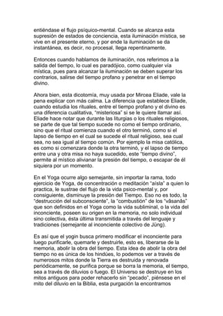 entiéndase el flujo psíquico-mental. Cuando se alcanza esta
supresión de estados de conciencia, esta iluminación mística, se
vive en el presente eterno, y por ende la iluminación se da
instantánea, es decir, no procesal, llega repentinamente.

Entonces cuando hablamos de iluminación, nos referimos a la
salida del tiempo, lo cual es paradójico, como cualquier vía
mística, pues para alcanzar la iluminación se deben superar los
contrarios, salirse del tiempo profano y penetrar en el tiempo
divino.

Ahora bien, esta dicotomía, muy usada por Mircea Eliade, vale la
pena explicar con más calma. La diferencia que establece Eliade,
cuando estudia los rituales, entre el tiempo profano y el divino es
una diferencia cualitativa, “misteriosa” si se le quiere llamar así.
Eliade hace notar que durante las liturgias o los rituales religiosos,
se parte de que tal tiempo sucede no como el tiempo ordinario,
sino que el ritual comienza cuando el otro terminó, como si el
lapso de tiempo en el cual se sucede el ritual religioso, sea cual
sea, no sea igual al tiempo común. Por ejemplo la misa católica,
es como si comenzara donde la otra terminó, y el lapso de tiempo
entre una y otra misa no haya sucedido, este “tiempo divino”,
permite al místico alivianar la presión del tiempo, o escapar de él
siquiera por un momento.

En el Yoga ocurre algo semejante, sin importar la rama, todo
ejercicio de Yoga, de concentración o meditación “aísla” a quien lo
practica, le sustrae del flujo de la vida psico-mental y, por
consiguiente, disminuye la presión del Tiempo. Eso no es todo, la
“destrucción del subconsciente”, la “combustión” de los “vâsanâs”
que son definidos en el Yoga como la vida subliminal, o la vida del
inconciente, poseen su origen en la memoria, no solo individual
sino colectiva, ésta última transmitida a través del lenguaje y
tradiciones (semejante al inconciente colectivo de Jüng).

Es así que el yogin busca primero modificar el inconciente para
luego purificarle, quemarle y destruirle, esto es, liberarse de la
memoria, abolir la obra del tiempo. Esta idea de abolir la obra del
tiempo no es única de los hindúes, lo podemos ver a través de
numerosos mitos donde la Tierra es destruida y renovada
periódicamente, se purifica porque se borra la memoria, el tiempo,
sea a través de diluvios o fuego. El Universo se destruye en los
mitos antiguos para poder rehacerlo sin “pecado”, piénsese en el
mito del diluvio en la Biblia, esta purgación la encontramos
 
