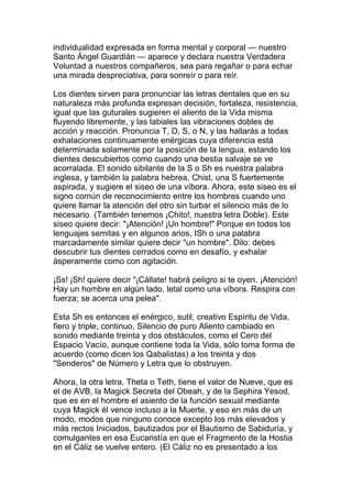 individualidad expresada en forma mental y corporal — nuestro
Santo Ángel Guardián — aparece y declara nuestra Verdadera
Voluntad a nuestros compañeros, sea para regañar o para echar
una mirada despreciativa, para sonreír o para reír.

Los dientes sirven para pronunciar las letras dentales que en su
naturaleza más profunda expresan decisión, fortaleza, resistencia,
igual que las guturales sugieren el aliento de la Vida misma
fluyendo libremente, y las labiales las vibraciones dobles de
acción y reacción. Pronuncia T, D, S, o N, y las hallarás a todas
exhalaciones continuamente enérgicas cuya diferencia está
determinada solamente por la posición de la lengua, estando los
dientes descubiertos como cuando una bestia salvaje se ve
acorralada. El sonido sibilante de la S o Sh es nuestra palabra
inglesa, y también la palabra hebrea, Chist, una S fuertemente
aspirada, y sugiere el siseo de una víbora. Ahora, este siseo es el
signo común de reconocimiento entre los hombres cuando uno
quiere llamar la atención del otro sin turbar el silencio más de lo
necesario. (También tenemos ¡Chito!, nuestra letra Doble). Este
siseo quiere decir: "¡Atención! ¡Un hombre!" Porque en todos los
lenguajes semitas y en algunos arios, ISh o una palabra
marcadamente similar quiere decir "un hombre". Dilo: debes
descubrir tus dientes cerrados como en desafío, y exhalar
ásperamente como con agitación.

¡Ss! ¡Sh! quiere decir "¡Cállate! habrá peligro si te oyen. ¡Atención!
Hay un hombre en algún lado, letal como una víbora. Respira con
fuerza; se acerca una pelea".

Esta Sh es entonces el enérgico, sutil, creativo Espíritu de Vida,
fiero y triple, continuo, Silencio de puro Aliento cambiado en
sonido mediante treinta y dos obstáculos, como el Cero del
Espacio Vacío, aunque contiene toda la Vida, sólo toma forma de
acuerdo (como dicen los Qabalistas) a los treinta y dos
"Senderos" de Número y Letra que lo obstruyen.

Ahora, la otra letra, Theta o Teth, tiene el valor de Nueve, que es
el de AVB, la Magick Secreta del Obeah, y de la Sephira Yesod,
que es en el hombre el asiento de la función sexual mediante
cuya Magick él vence incluso a la Muerte, y eso en más de un
modo, modos que ninguno conoce excepto los más elevados y
más rectos Iniciados, bautizados por el Bautismo de Sabiduría, y
comulgantes en esa Eucaristía en que el Fragmento de la Hostia
en el Cáliz se vuelve entero. (El Cáliz no es presentado a los
 
