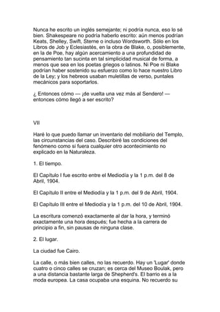 Nunca he escrito un inglés semejante; ni podría nunca, eso lo sé
bien. Shakespeare no podría haberlo escrito: aún menos podrían
Keats, Shelley, Swift, Sterne o incluso Wordsworth. Sólo en los
Libros de Job y Eclesiastés, en la obra de Blake, o, posiblemente,
en la de Poe, hay algún acercamiento a una profundidad de
pensamiento tan sucinta en tal simplicidad musical de forma, a
menos que sea en los poetas griegos o latinos. Ni Poe ni Blake
podrían haber sostenido su esfuerzo como lo hace nuestro Libro
de la Ley; y los hebreos usaban muletillas de verso, puntales
mecánicos para soportarlos.

¿ Entonces cómo — ¡de vuelta una vez más al Sendero! —
entonces cómo llegó a ser escrito?



VII

Haré lo que puedo llamar un inventario del mobiliario del Templo,
las circunstancias del caso. Describiré las condiciones del
fenómeno como si fuera cualquier otro acontecimiento no
explicado en la Naturaleza.

1. El tiempo.

El Capítulo I fue escrito entre el Mediodía y la 1 p.m. del 8 de
Abril, 1904.

El Capítulo II entre el Mediodía y la 1 p.m. del 9 de Abril, 1904.

El Capítulo III entre el Mediodía y la 1 p.m. del 10 de Abril, 1904.

La escritura comenzó exactamente al dar la hora, y terminó
exactamente una hora después; fue hecha a la carrera de
principio a fin, sin pausas de ninguna clase.

2. El lugar.

La ciudad fue Cairo.

La calle, o más bien calles, no las recuerdo. Hay un 'Lugar' donde
cuatro o cinco calles se cruzan; es cerca del Museo Boulak, pero
a una distancia bastante larga de Shepherd's. El barrio es a la
moda europea. La casa ocupaba una esquina. No recuerdo su
 