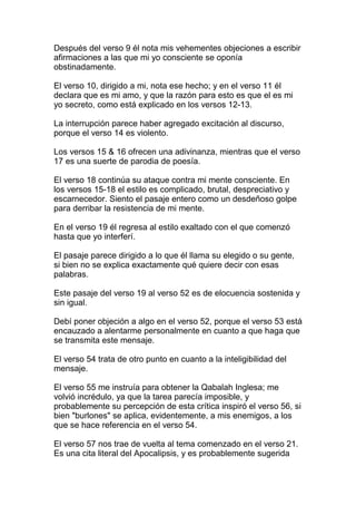 Después del verso 9 él nota mis vehementes objeciones a escribir
afirmaciones a las que mi yo consciente se oponía
obstinadamente.

El verso 10, dirigido a mi, nota ese hecho; y en el verso 11 él
declara que es mi amo, y que la razón para esto es que el es mi
yo secreto, como está explicado en los versos 12-13.

La interrupción parece haber agregado excitación al discurso,
porque el verso 14 es violento.

Los versos 15 & 16 ofrecen una adivinanza, mientras que el verso
17 es una suerte de parodia de poesía.

El verso 18 continúa su ataque contra mi mente consciente. En
los versos 15-18 el estilo es complicado, brutal, despreciativo y
escarnecedor. Siento el pasaje entero como un desdeñoso golpe
para derribar la resistencia de mi mente.

En el verso 19 él regresa al estilo exaltado con el que comenzó
hasta que yo interferí.

El pasaje parece dirigido a lo que él llama su elegido o su gente,
si bien no se explica exactamente qué quiere decir con esas
palabras.

Este pasaje del verso 19 al verso 52 es de elocuencia sostenida y
sin igual.

Debí poner objeción a algo en el verso 52, porque el verso 53 está
encauzado a alentarme personalmente en cuanto a que haga que
se transmita este mensaje.

El verso 54 trata de otro punto en cuanto a la inteligibilidad del
mensaje.

El verso 55 me instruía para obtener la Qabalah Inglesa; me
volvió incrédulo, ya que la tarea parecía imposible, y
probablemente su percepción de esta crítica inspiró el verso 56, si
bien "burlones" se aplica, evidentemente, a mis enemigos, a los
que se hace referencia en el verso 54.

El verso 57 nos trae de vuelta al tema comenzado en el verso 21.
Es una cita literal del Apocalipsis, y es probablemente sugerida
 