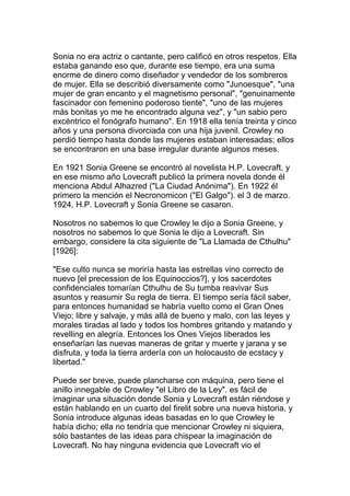 Sonia no era actriz o cantante, pero calificó en otros respetos. Ella
estaba ganando eso que, durante ese tiempo, era una suma
enorme de dinero como diseñador y vendedor de los sombreros
de mujer. Ella se describió diversamente como "Junoesque", "una
mujer de gran encanto y el magnetismo personal", "genuinamente
fascinador con femenino poderoso tiente", "uno de las mujeres
más bonitas yo me he encontrado alguna vez", y "un sabio pero
excéntrico el fonógrafo humano". En 1918 ella tenía treinta y cinco
años y una persona divorciada con una hija juvenil. Crowley no
perdió tiempo hasta donde las mujeres estaban interesadas; ellos
se encontraron en una base irregular durante algunos meses.

En 1921 Sonia Greene se encontró al novelista H.P. Lovecraft, y
en ese mismo año Lovecraft publicó la primera novela donde él
menciona Abdul Alhazred ("La Ciudad Anónima"). En 1922 él
primero la mención el Necronomicon ("El Galgo"). el 3 de marzo.
1924, H.P. Lovecraft y Sonia Greene se casaron.

Nosotros no sabemos lo que Crowley le dijo a Sonia Greene, y
nosotros no sabemos lo que Sonia le dijo a Lovecraft. Sin
embargo, considere la cita siguiente de "La Llamada de Cthulhu"
[1926]:

"Ese culto nunca se moriría hasta las estrellas vino correcto de
nuevo [el precession de los Equinoccios?], y los sacerdotes
confidenciales tomarían Cthulhu de Su tumba reavivar Sus
asuntos y reasumir Su regla de tierra. El tiempo sería fácil saber,
para entonces humanidad se habría vuelto como el Gran Ones
Viejo; libre y salvaje, y más allá de bueno y malo, con las leyes y
morales tiradas al lado y todos los hombres gritando y matando y
revelling en alegría. Entonces los Ones Viejos liberados les
enseñarían las nuevas maneras de gritar y muerte y jarana y se
disfruta, y toda la tierra ardería con un holocausto de ecstacy y
libertad."

Puede ser breve, puede plancharse con máquina, pero tiene el
anillo innegable de Crowley "el Libro de la Ley". es fácil de
imaginar una situación donde Sonia y Lovecraft están riéndose y
están hablando en un cuarto del firelit sobre una nueva historia, y
Sonia introduce algunas ideas basadas en lo que Crowley le
había dicho; ella no tendría que mencionar Crowley ni siquiera,
sólo bastantes de las ideas para chispear la imaginación de
Lovecraft. No hay ninguna evidencia que Lovecraft vio el
 