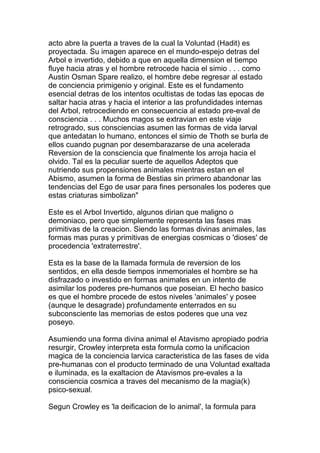 acto abre la puerta a traves de la cual la Voluntad (Hadit) es
proyectada. Su imagen aparece en el mundo-espejo detras del
Arbol e invertido, debido a que en aquella dimension el tiempo
fluye hacia atras y el hombre retrocede hacia el simio . . . como
Austin Osman Spare realizo, el hombre debe regresar al estado
de conciencia primigenio y original. Este es el fundamento
esencial detras de los intentos ocultistas de todas las epocas de
saltar hacia atras y hacia el interior a las profundidades internas
del Arbol, retrocediendo en consecuencia al estado pre-eval de
consciencia . . . Muchos magos se extravian en este viaje
retrogrado, sus consciencias asumen las formas de vida larval
que antedatan lo humano, entonces el simio de Thoth se burla de
ellos cuando pugnan por desembarazarse de una acelerada
Reversion de la consciencia que finalmente los arroja hacia el
olvido. Tal es la peculiar suerte de aquellos Adeptos que
nutriendo sus propensiones animales mientras estan en el
Abismo, asumen la forma de Bestias sin primero abandonar las
tendencias del Ego de usar para fines personales los poderes que
estas criaturas simbolizan"

Este es el Arbol Invertido, algunos dirian que maligno o
demoniaco, pero que simplemente representa las fases mas
primitivas de la creacion. Siendo las formas divinas animales, las
formas mas puras y primitivas de energias cosmicas o 'dioses' de
procedencia 'extraterrestre'.

Esta es la base de la llamada formula de reversion de los
sentidos, en ella desde tiempos inmemoriales el hombre se ha
disfrazado o investido en formas animales en un intento de
asimilar los poderes pre-humanos que poseian. El hecho basico
es que el hombre procede de estos niveles 'animales' y posee
(aunque le desagrade) profundamente enterrados en su
subconsciente las memorias de estos poderes que una vez
poseyo.

Asumiendo una forma divina animal el Atavismo apropiado podria
resurgir, Crowley interpreta esta formula como la unificacion
magica de la conciencia larvica caracteristica de las fases de vida
pre-humanas con el producto terminado de una Voluntad exaltada
e iluminada, es la exaltacion de Atavismos pre-evales a la
consciencia cosmica a traves del mecanismo de la magia(k)
psico-sexual.

Segun Crowley es 'la deificacion de lo animal', la formula para
 