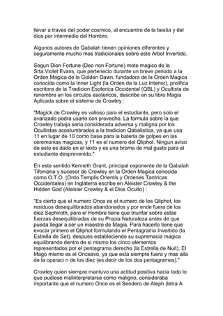 llevar a traves del poder cosmico, al encuentro de la bestia y del
dios por intermedio del Hombre.

Algunos autores de Qabalah tienen opiniones diferentes y
seguramente mucho mas tradicionales sobre este Arbol Invertido.

Segun Dion Fortune (Deo non Fortune) mote magico de la
Srta.Violet Evans, que pertenecio durante un breve periodo a la
Orden Magica de la Golden Dawn, fundadora de la Orden Magica
conocida como la Inner Light (la Orden de la Luz Interior), prolifica
escritora de la Tradicion Esoterica Occidental (QBL) y Ocultista de
renombre en los circulos esotericos, describe en su libro Magia
Aplicada sobre el sistema de Crowley :

"Magick de Crowley es valioso para el estudiante, pero solo el
avanzado podra usarlo con provecho. La formula sobre la que
Crowley trabaja seria considerada adversa y maligna por los
Ocultistas acostumbrados a la tradicion Qabalistica, ya que usa
11 en lugar de 10 como base para la bateria de golpes en las
ceremonias magicas, y 11 es el numero del Qliphot. Ningun aviso
de esto es dado en el texto y es una broma de mal gusto para el
estudiante desprevenido."

En este sentido Kenneth Grant, principal exponente de la Qabalah
Tifoniana y sucesor de Crowley en la Orden Magica conocida
como O.T.O. (Ordo Templis Orientis y Ordenes Tantricas
Occidentales) en Inglaterra escribe en Aleister Crowley & the
Hidden God (Aleister Crowley & el Dios Oculto) :

"Es cierto que el numero Once es el numero de los Qliphot, los
residuos desequilibrados abandonados y por ende fuera de los
diez Sephiroth, pero el Hombre tiene que triunfar sobre estas
fuerzas desequilibradas de su Propia Naturaleza antes de que
pueda llegar a ser un maestro de Magia. Para hacerlo tiene que
evocar primero el Qliphot formulando el Pentagrama Invertido (la
Estrella de Set), despues estableciendo su supremacia magica
equilibrando dentro de si mismo los cinco elementos
representados por el pentagrama derecho (la Estrella de Nuit). El
Mago mismo es el Onceavo, ya que esta siempre fuera y mas alla
de la operaci n de los diez (es decir de los dos pentagramas)."

Crowley quien siempre mantuvo una actitud positiva hacia todo lo
que pudiese malinterpretarse como maligno, consideraba
importante que el numero Once es el Sendero de Aleph (letra A
 