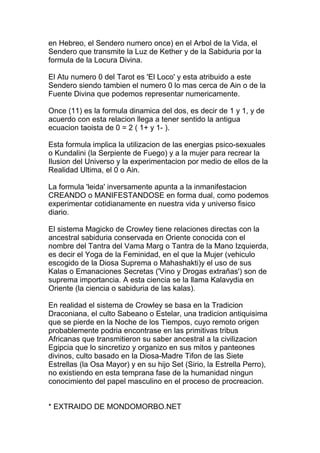 en Hebreo, el Sendero numero once) en el Arbol de la Vida, el
Sendero que transmite la Luz de Kether y de la Sabiduria por la
formula de la Locura Divina.

El Atu numero 0 del Tarot es 'El Loco' y esta atribuido a este
Sendero siendo tambien el numero 0 lo mas cerca de Ain o de la
Fuente Divina que podemos representar numericamente.

Once (11) es la formula dinamica del dos, es decir de 1 y 1, y de
acuerdo con esta relacion llega a tener sentido la antigua
ecuacion taoista de 0 = 2 ( 1+ y 1- ).

Esta formula implica la utilizacion de las energias psico-sexuales
o Kundalini (la Serpiente de Fuego) y a la mujer para recrear la
Ilusion del Universo y la experimentacion por medio de ellos de la
Realidad Ultima, el 0 o Ain.

La formula 'leida' inversamente apunta a la inmanifestacion
CREANDO o MANIFESTANDOSE en forma dual, como podemos
experimentar cotidianamente en nuestra vida y universo fisico
diario.

El sistema Magicko de Crowley tiene relaciones directas con la
ancestral sabiduria conservada en Oriente conocida con el
nombre del Tantra del Vama Marg o Tantra de la Mano Izquierda,
es decir el Yoga de la Feminidad, en el que la Mujer (vehiculo
escogido de la Diosa Suprema o Mahashakti)y el uso de sus
Kalas o Emanaciones Secretas ('Vino y Drogas extrañas') son de
suprema importancia. A esta ciencia se la llama Kalavydia en
Oriente (la ciencia o sabiduria de las kalas).

En realidad el sistema de Crowley se basa en la Tradicion
Draconiana, el culto Sabeano o Estelar, una tradicion antiquisima
que se pierde en la Noche de los Tiempos, cuyo remoto origen
probablemente podria encontrase en las primitivas tribus
Africanas que transmitieron su saber ancestral a la civilizacion
Egipcia que lo sincretizo y organizo en sus mitos y panteones
divinos, culto basado en la Diosa-Madre Tifon de las Siete
Estrellas (la Osa Mayor) y en su hijo Set (Sirio, la Estrella Perro),
no existiendo en esta temprana fase de la humanidad ningun
conocimiento del papel masculino en el proceso de procreacion.


* EXTRAIDO DE MONDOMORBO.NET
 
