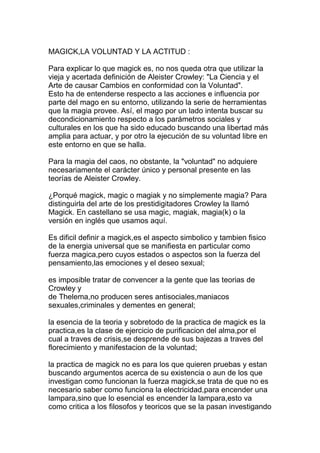 MAGICK,LA VOLUNTAD Y LA ACTITUD :

Para explicar lo que magick es, no nos queda otra que utilizar la
vieja y acertada definición de Aleister Crowley: "La Ciencia y el
Arte de causar Cambios en conformidad con la Voluntad".
Esto ha de entenderse respecto a las acciones e influencia por
parte del mago en su entorno, utilizando la serie de herramientas
que la magia provee. Así, el mago por un lado intenta buscar su
decondicionamiento respecto a los parámetros sociales y
culturales en los que ha sido educado buscando una libertad más
amplia para actuar, y por otro la ejecución de su voluntad libre en
este entorno en que se halla.

Para la magia del caos, no obstante, la "voluntad" no adquiere
necesariamente el carácter único y personal presente en las
teorías de Aleister Crowley.

¿Porqué magick, magic o magiak y no simplemente magia? Para
distinguirla del arte de los prestidigitadores Crowley la llamó
Magick. En castellano se usa magic, magiak, magia(k) o la
versión en inglés que usamos aquí.

Es dificil definir a magick,es el aspecto simbolico y tambien fisico
de la energia universal que se manifiesta en particular como
fuerza magica,pero cuyos estados o aspectos son la fuerza del
pensamiento,las emociones y el deseo sexual;

es imposible tratar de convencer a la gente que las teorias de
Crowley y
de Thelema,no producen seres antisociales,maniacos
sexuales,criminales y dementes en general;

la esencia de la teoria y sobretodo de la practica de magick es la
practica,es la clase de ejercicio de purificacion del alma,por el
cual a traves de crisis,se desprende de sus bajezas a traves del
florecimiento y manifestacion de la voluntad;

la practica de magick no es para los que quieren pruebas y estan
buscando argumentos acerca de su existencia o aun de los que
investigan como funcionan la fuerza magick,se trata de que no es
necesario saber como funciona la electricidad,para encender una
lampara,sino que lo esencial es encender la lampara,esto va
como critica a los filosofos y teoricos que se la pasan investigando
 