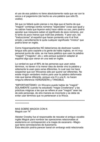 el uso de esa palabra no tiene absolutamente nada que ver con la
wicca o el paganismo (de hecho es una palabra que sólo ÉL
usaba).

Sé que no faltará quién piense o me diga que el hecho de que
"magick" contenga ciertos números "especiales" (cosa que igual y
no sabían hasta que leyeron esto) hace válido su uso, pero podría
apostar que nisiquiera saben el significado de esos números, por
lo tanto es poco menos que inútil ese pretexto. Y peor aún, las
"traducciones" al español que hacen poniendo una H al final
simple y sencillamente le quita cualquier significado "místico" que
podría tener en inglés.

Como hispanoparlantes NO deberíamos de destrozar nuestra
lengua sólo para copiarle a la gente de habla inglesa, en mi muy
personal punto de vista, se me hace patético que usen la palabra
"magiah" ("magicko", etc.), sólo porque quisieron adaptar al
español algo que vieron en una web en inglés.

La verdad es que el 99% de las personas que usan estos
términos, no tienen ni la menor idea de donde vino la palabra y
sólamente la usan para verse diferentes, lo cual casi me hace
sospechar que son Wiccanos sólo por querer ser diferentes. No
existe ningún verdadero motivo para usar la palabra deformada
más que leerse diferente, porque una H o una K, no hacen
ninguna diferencia VERDADERA y TANGIBLE.

*IMPORTANTÍSIMO: Un Wiccano puede hablar de "magick"
SOLAMENTE cuando ha estudiado "magia Crowleriana" y las
prácticas mágicas a las que se refiere al usar "magick" sean las
de este personaje, de otra manera es incorrecto y se debe de
evitar usar términos que no pertenecen a la Wicca.

***************************************************************************
***************

MAS SOBRE MAGICK CON K:
Magick con "K"

Aleister Crowley fue el responsable de rescatar el antiguo vocablo
inglés Magick para nombrar las operaciones relacionadas al
esoterismo en contraposición a la magia de escenario –Magic-
que tiene connotaciones de ilusionismo.
Esta elección podría parecer banal sin embargo está relacionada
 