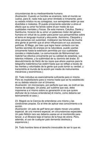 circunstancias de su medioambiente humano.
(Ilustración: Cuando un hombre se enamora, todo el mundo se
vuelve, para él, nada más que amor ilimitado e inmanente; pero
su estado místico no es contagioso, sus semejantes están ya sea
divertidos o molestos. Él puede únicamente extender a otros el
efecto que su amor ha tenido sobre él por medio de sus
cualidades mentales y físicas. De esta manera, Catullus, Dante y
Swinburne, hicieron de su amor un poderoso motor del género
humano en virtud de su poder para poner sus pensamientos sobre
el tema en lenguaje musical y elocuente. Asimismo, Cleopatra y
otras personas con autoridad, moldearon las fortunas de mucha
otra gente al permitir que el amor influenciara en sus acciones
políticas. El Mago, por bien que logre hacer contacto con las
fuentes secretas de energía en la naturaleza, puede usarlas
únicamente hasta la extensión permitida por sus cualidades
morales e intelectuales. La comunicación de Mohammed con
Gabriel fue efectiva únicamente por su calidad de estadista, sus
talentos militares, y la sublimidad de su dominio del árabe. El
descubrimiento de Hertz de los rayos que ahora usamos para la
telegrafía inalámbrica fue estéril hasta que se reflejó a través de
las mentes y voluntades de la gente que pudo tomar su verdad, y
transmitirla al mundo de la acción por medio de instrumentos
mecánicos y económicos.)

22. Todo individuo es esencialmente suficiente para sí mismo.
Pero es insatisfactorio para sí mismo hasta que se ha establecido
en su debida relación con el Universo.
(Ilustración: Un microscopio, por perfecto que sea, es inútil en las
manos de salvajes. Un poeta, por sublime que sea, debe
imponerse a sí mismo sobre su generación si es que quiere
disfrutar de [e incluso entenderse] él mismo, como debería ser
teóricamente el caso.)

23. Magick es la Ciencia de entenderse uno mismo y las
condiciones propias. Es el Arte de aplicar ese conocimiento a la
acción.
(Ilustración: Un palo de golf tiene por objeto mover una pelota
especial, de una manera especial, en circunstancias especiales.
Un palo Niblick rara vez debería usarse en el montoncillo para
lanzar, o un Brassie bajo el banco de la hoya de arena. Pero,
además, el uso de cualquier palo demanda destreza y
experiencia.)

24. Todo hombre tiene el derecho irrevocable de ser lo que es.
 