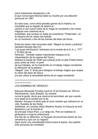como tratamiento terapéutico y de
la que nunca logró librarse hasta su muerte por una afección
pulmonar en 1947.

En todo caso, como otros grandes genios de la historia, es
indudable que su legado ha abierto el
camino a una nueva visión de la magia en occidente y las ramas
mágicas mas creativas de la
actualidad, que aunque no todas se consideran “Thelemitas”, en
la mayoría de los casos han bebido
en un momento u otro de las fuentes del Aeón de Horus.

Entre los textos más conocidos está: “Magick en teoría y práctica”
(también llamado libro IV)
“Las joyas del Equinox” (extractos de la revista de la A:.A:.), “777”
y “El libro de las
mentiras”. También realizó importantes trabajos en la
interpretación de los signos del Tarot y
destaca la baraja de Thoth que produjo junto a Lady Frieda Harrys
poco antes de morir. A partir
de sus trabajos, se ha mantenido en el trabajo mágico occidental
la utilización de la palabra
“Magick” (con “k” final) para designar el trabajo mágico que acepta
la visión del Aeón de Horus
y/o que utiliza la sexualidad dentro de la magia occidental.

***************************************************************************
******************
LOS NOMBRES DE CROWLEY :

Edouard Alexander Crowley nació el 12 de Octubre de 1875 en
Warwickshire, Gran Bretaña. Su nombre
nunca le gustó, decía que carecía de sonoridad, así que cuando
tuvo edad se lo cambió por el de
Aleister. Aunque no sería este el único nombre que utilizaría en su
vida. Gustaba de los títulos
nobiliarios, en Londres utilizó Wladimir Svaref, en Escocia es lord
Boleskine y en el oriente el
de príncipe Chioa Khan, y un largo etc. Pero en realidad no
pertenecía a ninguna aristocracia.
Era hijo de un tabernero, un burgués de provincias dueño de una
cervecería y que con su negocio
logró reunir una considerable fortuna para la época. Sus padres
eran personas de moralidad
 