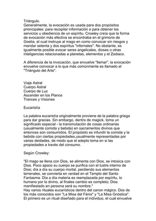 Triángulo.
Generalmente, la evocación es usada para dos propósitos
prioncipales: para recopilar información o para obtener los
servicios u obediencia de un espíritu. Crowley creía que la forma
de evocación más efectiva se encontraba en el grimorio de
Goetia, el cual instruye al mago en como convocar sin riesgos y
mandar setenta y dos espíritus "infernales". No obstante, es
igualmente posible evocar seres angelicales, dioses o otras
inteligencias relacionadas a planetas, elementos y el Zodiaco.

A diferencia de la invocación, que envuelve "llamar", la evocación
envuelve convocar a lo que más comúnmente es llamado el
"Triángulo del Arte".


Viaje Astral
Cuerpo Astral
Cuerpo de Luz
Ascender en los Planos
Trances y Visiones

Eucaristía

La palabra eucaristía originalmente proviene de la palabra griega
para dar gracias. Sin embargo, dentro de magick, toma un
significado especial - la transmutación de cosas ordinarias
(usualmente comida y bebida) en sacramentos divinos que
entonces son consumidos. El propósito es infundir la comida y la
bebida con ciertas propiedades,usualmente representadas por
varias deidades, de modo que el adepto toma en si las
propiedades a través del consumo.

Según Crowley:

"El mago se llena con Dios, se alimenta con Dios, se intoxica con
Dios. Poco apoco su cuerpo se purifica con el lustre interno de
Dios; día a día su cuerpo mortal, perdiendo sus elementos
terrenales, se convierta en verdad en el Templo del Santo
Fantasma. Día a día materia es reemplazada por espíritu, lo
humano por lo divino, al finales cambio es completo; Dios
manifiestado en persona será su nombre."
Hay varios rituales eucarísticos dentro del canon mágico. Dos de
los más conocidos son "La Misa del Fénix" y "La Misa Gnóstica".
El primero es un ritual diseñado para el individuo, el cual envuelve
 