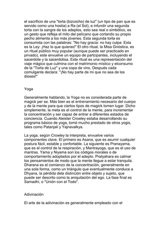 el sacrificio de una "torta (bizcocho) de luz" (un tipo de pan que es
servido como una hostia) a Ra (el Sol), e infundir una segunda
torta con la sangre de los adeptos, esto sea real o simbólico, es
un gesto que refleja el mito del pelícano que cortando su propio
pecho alimenta a los más jóvenes. Esta segunda torta es
consumida con las palabras: "No hay gracia: no hay culpa: Esta
es la Ley: ¡Haz lo que quieras!" El otro ritual, la Misa Gnóstica, es
un ritual público muy popular (aunque puede ser practicado en
privado), este envuelve un equipo de partcipantes, incluyendo el
sacerdote y la sacerdotisa. Este ritual es una representación del
viaje mágico que culmina con el matrimonio místico y elconsumo
de la "Torta de Luz" y una copa de vino. Después cada
comulgante declara: "¡No hay parte de mi que no sea de los
dioses!"


Yoga

Generalmente hablando, la Yoga no es considerada parte de
magick per se. Más bien es el entrenamiento necesario del cuerpo
y de la mente para que ciertos tipos de magick tomen lugar. Dicho
simplemente, la meta es el control de la mente, para incrementar
la concentración y ser capaz de entrar a diferentes estados de
conciencia. Cuando Aleister Crowley estaba desarrollando su
programa básico de yoga, tomó mucho prestado de otros yogis,
tales como Patanjali y Yajnavalkya.

La yoga, según Crowley la interpreta, envuelve varios
componentes clave. El primero es Asana, que es asumir cualquier
postura fácil, estable y confortable. La siguiente es Pranayama,
que es el control de la respiración, y Mantrayoga, que es el uso de
mantras. Yama y Niyama son los códigos morales o de
comportamiento adoptados por el adepto. Pratyahara es calmar
los pensamientos de modo que la mente llegue a estar tranquila.
Dharana es el comienzo de la concentración, generalmente en
una sola forma, como un triángulo que eventualmente conduce a
Dhyana, la pérdida dela distinción entre objeto y sujeto, que
puede ser descrito como la aniquilación del ego. La fase final es
Samadhi, o "Unión con el Todo".


Adivinación

El arte de la adivinación es generalmente empleado con el
 