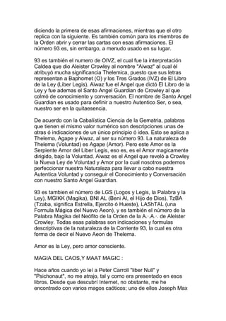 diciendo la primera de esas afirmaciones, mientras que el otro
replica con la siguiente. Es también común para los miembros de
la Orden abrir y cerrar las cartas con esas afirmaciones. El
número 93 es, sin embargo, a menudo usado en su lugar.

93 es también el numero de OIVZ, el cual fue la interpretación
Caldea que dio Aleister Crowley al nombre "Aiwaz" al cual él
atribuyó mucha significancia Thelemica, puesto que sus letras
representan a Baphomet (O) y los Tres Grados (IVZ) de El Libro
de la Ley (Liber Legis). Aiwaz fue el Angel que dictó El Libro de la
Ley y fue ademas el Santo Angel Guardian de Crowley al que
colmó de conocimiento y conversación. El nombre de Santo Angel
Guardian es usado para definir a nuestro Autentico Ser, o sea,
nuestro ser en la quitaesencia.

De acuerdo con la Cabalística Ciencia de la Gematria, palabras
que tienen el mismo valor numérico son descripciones unas de
otras ó indicaciones de un único principio ó idea. Esto se aplica a
Thelema, Agape y Aiwaz, al ser su número 93. La naturaleza de
Thelema (Voluntad) es Agape (Amor). Pero este Amor es la
Serpiente Amor del Liber Legis, eso es, es el Amor magicamente
dirigido, bajo la Voluntad. Aiwaz es el Angel que reveló a Crowley
la Nueva Ley de Voluntad y Amor por la cual nosotros podemos
perfeccionar nuestra Naturaleza para llevar a cabo nuestra
Autentica Voluntad y conseguir el Conocimiento y Conversación
con nuestro Santo Angel Guardian.

93 es tambien el número de LGS (Logos y Legis, la Palabra y la
Ley), MGIKK (Magika), BNI AL (Beni Al, el Hijo de Dios), TzBA
(Tzaba, significa Estrella, Ejercito ó Hueste), LAShTAL (una
Formula Mágica del Nuevo Aeon), y es también el número de la
Palabra Magika del Neófito de la Orden de la A.·.A.·. de Aleister
Crowley. Todas esas palabras son indicaciones y formulas
descriptivas de la naturaleza de la Corriente 93, la cual es otra
forma de decir el Nuevo Aeon de Thelema.

Amor es la Ley, pero amor consciente.

MAGIA DEL CAOS,Y MAAT MAGIC :

Hace años cuando yo leí a Peter Carroll "liber Null" y
"Psichonaut", no me atrajo, tal y como era presentado en esos
libros. Desde que descubrí Internet, no obstante, me he
encontrado con varios magos caóticos; uno de ellos Joseph Max
 