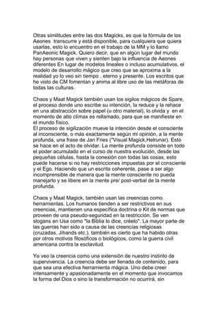 Otras similitudes entre las dos Magicks, es que la fórmula de los
Aeones transcurre y está disponible, para cualquiera que quiera
usarlas, esto lo encuentro en el trabajo de la MM y lo llamo
PanAeonic Magick. Quiero decir, que en algún lugar del mundo
hay personas que viven y sienten bajo la influencia de Aeones
diferentes En lugar de modelos lineales o incluso acumulativos, el
modelo de desarrollo mágico que creo que se aproxima a la
realidad yo lo veo sin tiempo , eterno y presente. Los escritos que
he visto de CM fomentan y anima al libre uso de las metáforas de
todas las culturas.

Chaos y Maat Magick también usan los sigilos mágicos de Spare,
el proceso donde uno escribe su intención, la reduce y la rehace
en una abstracción sobre papel (u otro material), lo olvida y en el
momento de alto clímax es rellamado, para que se manifieste en
el mundo físico.
El proceso de sigilización mueve la intención desde el consciente
al inconsciente, o más exactamente según mi opinión, a la mente
profunda, una frase de Jan Fries ("Visual Magick,Helrunar). Esto
se hace en el acto de olvidar. La mente profunda consiste en todo
el poder acumulado en el curso de nuestra evolución, desde las
pequeñas células, hasta la conexión con todas las cosas, esto
puede hacerse si no hay restricciones impuestas por el consciente
y el Ego. Haciendo que un escrito coherente, pase a ser algo
incomprensible de manera que la mente consciente no pueda
manejarlo y se libere en la mente pre/ post-verbal de la mente
profunda.

Chaos y Maat Magick, también usan las creencias como
herramientas. Los humanos tienden a ser restrictivos en sus
creencias, mantienen una específica doctrina o Kit de normas que
proveen de una pseudo-seguridad en la restricción. Se ven
slogans en Usa como "la Biblia lo dice, créelo". La mayor parte de
las guerras han sido a causa de las creencias religiosas
(cruzadas, Jihands etc.), también es cierto que ha habido otras
por otros motivos filosóficos o biológicos, como la guerra civil
americana contra la esclavitud.

Yo veo la creencia como una extensión de nuestro instinto de
supervivencia. La creencia debe ser llenada de contenido, para
que sea una efectiva herramienta mágica. Uno debe creer
intensamente y apasionadamente en el momento que invocamos
la forma del Dios o sino la transformación no ocurrirá, sin
 