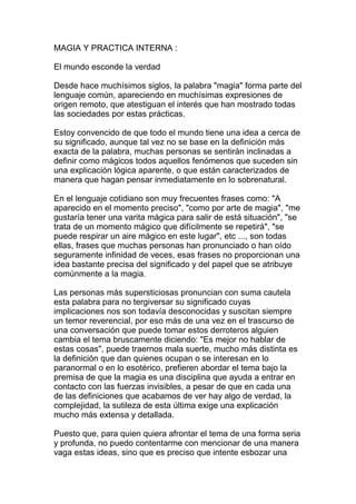 MAGIA Y PRACTICA INTERNA :

El mundo esconde la verdad

Desde hace muchísimos siglos, la palabra "magia" forma parte del
lenguaje común, apareciendo en muchísimas expresiones de
origen remoto, que atestiguan el interés que han mostrado todas
las sociedades por estas prácticas.

Estoy convencido de que todo el mundo tiene una idea a cerca de
su significado, aunque tal vez no se base en la definición más
exacta de la palabra, muchas personas se sentirán inclinadas a
definir como mágicos todos aquellos fenómenos que suceden sin
una explicación lógica aparente, o que están caracterizados de
manera que hagan pensar inmediatamente en lo sobrenatural.

En el lenguaje cotidiano son muy frecuentes frases como: "A
aparecido en el momento preciso", "como por arte de magia", "me
gustaría tener una varita mágica para salir de está situación", "se
trata de un momento mágico que difícilmente se repetirá", "se
puede respirar un aire mágico en este lugar", etc ..., son todas
ellas, frases que muchas personas han pronunciado o han oído
seguramente infinidad de veces, esas frases no proporcionan una
idea bastante precisa del significado y del papel que se atribuye
comúnmente a la magia.

Las personas más supersticiosas pronuncian con suma cautela
esta palabra para no tergiversar su significado cuyas
implicaciones nos son todavía desconocidas y suscitan siempre
un temor reverencial, por eso más de una vez en el trascurso de
una conversación que puede tomar estos derroteros alguien
cambia el tema bruscamente diciendo: "Es mejor no hablar de
estas cosas", puede traernos mala suerte, mucho más distinta es
la definición que dan quienes ocupan o se interesan en lo
paranormal o en lo esotérico, prefieren abordar el tema bajo la
premisa de que la magia es una disciplina que ayuda a entrar en
contacto con las fuerzas invisibles, a pesar de que en cada una
de las definiciones que acabamos de ver hay algo de verdad, la
complejidad, la sutileza de esta última exige una explicación
mucho más extensa y detallada.

Puesto que, para quien quiera afrontar el tema de una forma seria
y profunda, no puedo contentarme con mencionar de una manera
vaga estas ideas, sino que es preciso que intente esbozar una
 