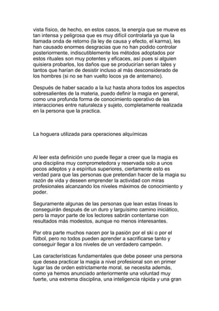 vista físico, de hecho, en estos casos, la energía que se mueve es
tan intensa y peligrosa que es muy difícil controlarla ya que la
llamada onda de retorno (la ley de causa y efecto, el karma), les
han causado enormes desgracias que no han podido controlar
posteriormente, indiscutiblemente los métodos adoptados por
estos rituales son muy potentes y eficaces, así pues si alguien
quisiera probarlos, los daños que se producirían serian tales y
tantos que harían de desistir incluso al más desconsiderado de
los hombres (si no se han vuelto locos ya de antemano).

Después de haber sacado a la luz hasta ahora todos los aspectos
sobresalientes de la materia, puedo definir la magia en general,
como una profunda forma de conocimiento operativo de las
interacciones entre naturaleza y sujeto, completamente realizada
en la persona que la practica.



La hoguera utilizada para operaciones alquímicas



Al leer esta definición uno puede llegar a creer que la magia es
una disciplina muy comprometedora y reservada solo a unos
pocos adeptos y a espíritus superiores, ciertamente esto es
verdad para que las personas que pretendan hacer de la magia su
razón de vida y deseen emprender la actividad con miras
profesionales alcanzando los niveles máximos de conocimiento y
poder.

Seguramente algunas de las personas que lean estas líneas lo
conseguirán después de un duro y larguísimo camino iniciático,
pero la mayor parte de los lectores sabrán contentarse con
resultados más modestos, aunque no menos interesantes.

Por otra parte muchos nacen por la pasión por el ski o por el
fútbol, pero no todos pueden aprender a sacrificarse tanto y
conseguir llegar a los niveles de un verdadero campeón.

Las características fundamentales que debe poseer una persona
que desea practicar la magia a nivel profesional son en primer
lugar las de orden estrictamente moral, se necesita además,
como ya hemos anunciado anteriormente una voluntad muy
fuerte, una extrema disciplina, una inteligencia rápida y una gran
 