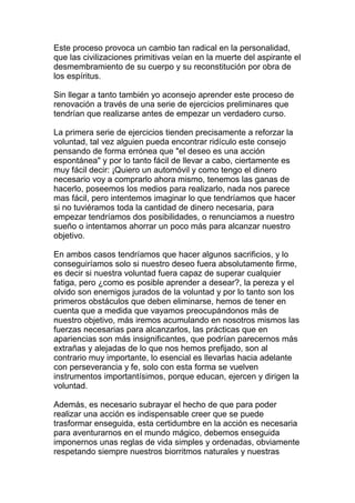 Este proceso provoca un cambio tan radical en la personalidad,
que las civilizaciones primitivas veían en la muerte del aspirante el
desmembramiento de su cuerpo y su reconstitución por obra de
los espíritus.

Sin llegar a tanto también yo aconsejo aprender este proceso de
renovación a través de una serie de ejercicios preliminares que
tendrían que realizarse antes de empezar un verdadero curso.

La primera serie de ejercicios tienden precisamente a reforzar la
voluntad, tal vez alguien pueda encontrar ridículo este consejo
pensando de forma errónea que "el deseo es una acción
espontánea" y por lo tanto fácil de llevar a cabo, ciertamente es
muy fácil decir: ¡Quiero un automóvil y como tengo el dinero
necesario voy a comprarlo ahora mismo, tenemos las ganas de
hacerlo, poseemos los medios para realizarlo, nada nos parece
mas fácil, pero intentemos imaginar lo que tendríamos que hacer
si no tuviéramos toda la cantidad de dinero necesaria, para
empezar tendríamos dos posibilidades, o renunciamos a nuestro
sueño o intentamos ahorrar un poco más para alcanzar nuestro
objetivo.

En ambos casos tendríamos que hacer algunos sacrificios, y lo
conseguiríamos solo si nuestro deseo fuera absolutamente firme,
es decir si nuestra voluntad fuera capaz de superar cualquier
fatiga, pero ¿como es posible aprender a desear?, la pereza y el
olvido son enemigos jurados de la voluntad y por lo tanto son los
primeros obstáculos que deben eliminarse, hemos de tener en
cuenta que a medida que vayamos preocupándonos más de
nuestro objetivo, más iremos acumulando en nosotros mismos las
fuerzas necesarias para alcanzarlos, las prácticas que en
apariencias son más insignificantes, que podrían parecernos más
extrañas y alejadas de lo que nos hemos prefijado, son al
contrario muy importante, lo esencial es llevarlas hacia adelante
con perseverancia y fe, solo con esta forma se vuelven
instrumentos importantísimos, porque educan, ejercen y dirigen la
voluntad.

Además, es necesario subrayar el hecho de que para poder
realizar una acción es indispensable creer que se puede
trasformar enseguida, esta certidumbre en la acción es necesaria
para aventurarnos en el mundo mágico, debemos enseguida
imponernos unas reglas de vida simples y ordenadas, obviamente
respetando siempre nuestros biorritmos naturales y nuestras
 