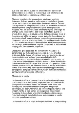 que éste cree o hace puede ser entendido si no se tiene en
consideración la teoría de la realidad que está en el origen de
esos gestos rituales, creencias y estilo de vida.

El primer postulado del pensamiento mágico es que todo
fenómeno, físico o psíquico, es forzosamente el efecto de una
causa, así como causa generadora de nuevos efectos. Ésta es
una ley universal. Ninguna causa puede ser privada de su efecto.
Esta ley permite comprender buena parte de las prácticas
mágicas. Así, por ejemplo, todo fenómeno implica una carga de
energía y una liberación de esa carga en el efecto que le es
propio. Si se bloquea el cauce normal de la energía que libera el
fenómeno, de tal forma que se impide que éste desemboque en
su efecto natural, esa energía que no puede suprimirse puede
desviarse y generar un efecto distinto. La magia pretende, desde
el conocimiento de este tipo de relaciones, alcanzar el control de
esta energía y la habilidad de dirigirla, conforme a la voluntad del
mago y para satisfacer sus propósitos.

El segundo gran postulado del pensamiento mágico es la
denominada ley de las correspondencias, o de las grandes
analogías. Ésta viene a afirmar que todos los elementos de un
plano cualquiera de realidad están vinculados también
causalmente con sus elementos correspondientes de todos los
otros planos que configuran el cosmos creado. No sólo todos los
niveles están relacionados por este vínculo, sino que cada plano o
nivel de realidad tiene, en última instancia, la misma estructura o
forma. A la estructura y forma del macrocosmos (gran mundo),
corresponde con precisión la estructuración de los elementos que
configuran el microcosmos (el hombre).

Eficacia de la magia

La clave de la eficacia hay que buscarla en la psique del mago,
que incluso puede diseñar sus propios rituales sobre el mismo
principio de coherencia interna del sistema. Pero éstos son
medios para facilitar el verdadero trabajo de integración
psicológica, de apertura mental, de adecuada para plasmar una
imagen mental lo más clara y precisa posible (imaginación
mágica) y de lanzarla en una determinada dirección después
(voluntad mágica), con el objetivo de que produzca el efecto
concreto que el mago desea.

La clave de la eficacia mágica siempre reside en la imaginación y
 