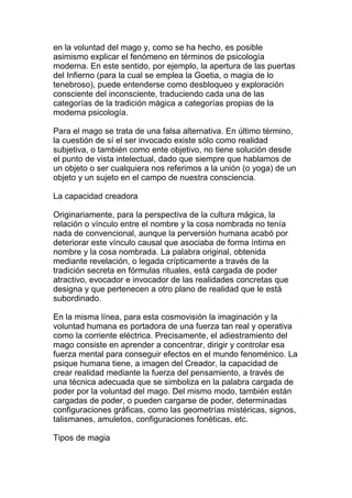 en la voluntad del mago y, como se ha hecho, es posible
asimismo explicar el fenómeno en términos de psicología
moderna. En este sentido, por ejemplo, la apertura de las puertas
del Infierno (para la cual se emplea la Goetia, o magia de lo
tenebroso), puede entenderse como desbloqueo y exploración
consciente del inconsciente, traduciendo cada una de las
categorías de la tradición mágica a categorías propias de la
moderna psicología.

Para el mago se trata de una falsa alternativa. En último término,
la cuestión de sí el ser invocado existe sólo como realidad
subjetiva, o también como ente objetivo, no tiene solución desde
el punto de vista intelectual, dado que siempre que hablamos de
un objeto o ser cualquiera nos referimos a la unión (o yoga) de un
objeto y un sujeto en el campo de nuestra consciencia.

La capacidad creadora

Originariamente, para la perspectiva de la cultura mágica, la
relación o vínculo entre el nombre y la cosa nombrada no tenía
nada de convencional, aunque la perversión humana acabó por
deteriorar este vínculo causal que asociaba de forma íntima en
nombre y la cosa nombrada. La palabra original, obtenida
mediante revelación, o legada crípticamente a través de la
tradición secreta en fórmulas rituales, está cargada de poder
atractivo, evocador e invocador de las realidades concretas que
designa y que pertenecen a otro plano de realidad que le está
subordinado.

En la misma línea, para esta cosmovisión la imaginación y la
voluntad humana es portadora de una fuerza tan real y operativa
como la corriente eléctrica. Precisamente, el adiestramiento del
mago consiste en aprender a concentrar, dirigir y controlar esa
fuerza mental para conseguir efectos en el mundo fenoménico. La
psique humana tiene, a imagen del Creador, la capacidad de
crear realidad mediante la fuerza del pensamiento, a través de
una técnica adecuada que se simboliza en la palabra cargada de
poder por la voluntad del mago. Del mismo modo, también están
cargadas de poder, o pueden cargarse de poder, determinadas
configuraciones gráficas, como las geometrías mistéricas, signos,
talismanes, amuletos, configuraciones fonéticas, etc.

Tipos de magia
 