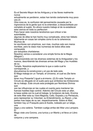 Es el Secreto Mayor de los Antiguos,y si las llaves realmente
nunca
actualmente se perdieron, estas han tenido ciertamente muy poco
uso.(I)
Otra cosa es, la confusion del pensamiento causada por la
ingnorancia de la gente que no la entendian; a desacreditado por
completo el sujeto. Es ahora nuestro trabajo el de re-establecer
esta ciencia en toda su perfeccion
Para hacer esto nosotros tendremos que criticar a las
autoridades;
algunas de ellas la han hecho muy complicada, otros han fallado
totalmente en cosas tan simples como lo es la coherencia.
Muchos de
lor escritores son empiricos, aun mas, muchos solo son meros
escribas, pero la clase mas numerosa de todos ellos esta
compuesta
por estupidos charlatanes.
Nosotros vamos a considerar una simple forma de la Magia
(Magick*)
harmonizandola con los diversos sistemas de la Antiguedad y los
nuevos, describiendo las diversas armas del Mago y los muebles
de su
Templo. Nosotros explicaremos lo que a cada cual le
corresponde, y
discutiremos la construccion y el uso de todo esto.
El Mago trabaja en un Templo; el Universo, el cual es (Se tiene
que
tener muy Presente*) igual a el-mismo. (2) En este Templo un
Circulo es dibujado en el suelo para que simbolize las limitaciones
de su trabajo. Este circulo esta protegido por Nombres Divinos
que
son las influencias en las cuales el cuenta para mantener las
fuerzas hostiles bajo control. Adentro del Circulo esta un altar,
la base solida con la cual el trabaja, la fundacion de todo. Encima
de este Altar esta su Vara Magicka, Caliz, Espada y su Pentaculo,
para representar su Voluntad, su Entendimiento, su Razon, y las
partes mas bajas de su ser, respectivamente. Sobre el Altar,
tambien hay un Frasquito para el Aceite, rodeado por un latigo,
una
daga y una cadena. Tambien cuelga arriba del Altar una Lampara.
El
Mago viste una Corona, una tunica y un Manto y el lleva un Libro
de
conjuros y una campana.
 