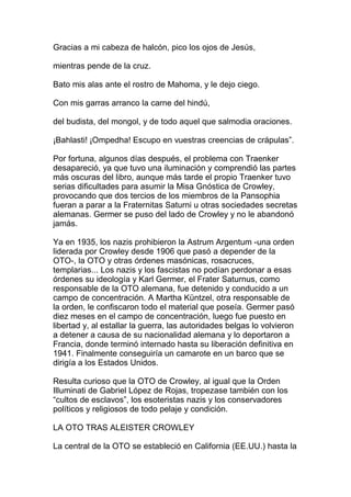 Gracias a mi cabeza de halcón, pico los ojos de Jesús,

mientras pende de la cruz.

Bato mis alas ante el rostro de Mahoma, y le dejo ciego.

Con mis garras arranco la carne del hindú,

del budista, del mongol, y de todo aquel que salmodia oraciones.

¡Bahlasti! ¡Ompedha! Escupo en vuestras creencias de crápulas”.

Por fortuna, algunos días después, el problema con Traenker
desapareció, ya que tuvo una iluminación y comprendió las partes
más oscuras del libro, aunque más tarde el propio Traenker tuvo
serias dificultades para asumir la Misa Gnóstica de Crowley,
provocando que dos tercios de los miembros de la Pansophia
fueran a parar a la Fraternitas Saturni u otras sociedades secretas
alemanas. Germer se puso del lado de Crowley y no le abandonó
jamás.

Ya en 1935, los nazis prohibieron la Astrum Argentum -una orden
liderada por Crowley desde 1906 que pasó a depender de la
OTO-, la OTO y otras órdenes masónicas, rosacruces,
templarias... Los nazis y los fascistas no podían perdonar a esas
órdenes su ideología y Karl Germer, el Frater Saturnus, como
responsable de la OTO alemana, fue detenido y conducido a un
campo de concentración. A Martha Küntzel, otra responsable de
la orden, le confiscaron todo el material que poseía. Germer pasó
diez meses en el campo de concentración, luego fue puesto en
libertad y, al estallar la guerra, las autoridades belgas lo volvieron
a detener a causa de su nacionalidad alemana y lo deportaron a
Francia, donde terminó internado hasta su liberación definitiva en
1941. Finalmente conseguiría un camarote en un barco que se
dirigía a los Estados Unidos.

Resulta curioso que la OTO de Crowley, al igual que la Orden
Illuminati de Gabriel López de Rojas, tropezase también con los
“cultos de esclavos”, los esoteristas nazis y los conservadores
políticos y religiosos de todo pelaje y condición.

LA OTO TRAS ALEISTER CROWLEY

La central de la OTO se estableció en California (EE.UU.) hasta la
 