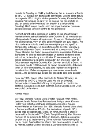 muerte de Crowley en 1947 y Karl Germer fue su sucesor al frente
de la OTO, aunque sin demasiada convicción. En una carta del 25
de mayo de 1951, dirigida al discípulo de Crowley, Kenneth Grant,
escribía: “si yo figuro en la OTO, es porque me han metido en
ella, en contra de mi voluntad (en alusión a la voluntad de
Crowley). Haré lo que pueda, pero me negaré a hacer cualquier
declaración que vaya en contra de mis principios”.

Kenneth Grant había entrado en la OTO en los años treinta y
mantenido una estrecha relación con Crowley. Él se lo explicó así
al biógrafo de Crowley, el inglés John Symonds: “dada mi edad y
mis aspiraciones, yo vi en él la personificación del gurú ideal… No
hice nada a cambio de la educación mágica que me ayudó a
comprender la Magia”. En sus últimos años de vida, Crowley le
escribió a Kenneth Grant: “te nombraré mi sucesor como OHO
(Outer Head of the Order) pero en términos especiales. Está muy
claro para mí que es necesario hacer un cambio completo en la
estructura de la orden y sus métodos. El secreto es la base, y tú
debes seleccionar a la gente adecuada”. En enero de 1952, el
único sucesor legal de Crowley, Karl Germer, escribió a Grant: “si
queremos que la OTO funcione de nuevo debidamente, debemos
tener un líder competente, no sólo para Inglaterra sino para el
mundo entero. Debe ser alguien que conozca el tema desde
dentro… He pensado que debes ser escogido para este puesto”.

Pero, en 1955, Grant, el fiel discípulo de Aleister Crowley, se
distanció de la OTO y fundó la Logia Nu-Isis en Londres,
fundando la corriente Seth-Sirio y prosiguiendo su camino en
solitario. A causa de ello, Karl Germer, como Cabeza de la OTO,
le expulsó de la misma.

Ramos Motta

En 1952, Marcelo Ramos Motta (Frater Parzival, 1931-1987),
pertenecía a la Fraternitas Rosicruciana Antiqua de A. Krumm-
Heller y en 1953 fue instruido personalmente por el hijo de
Krumm-Heller en Alemania. En 1956, Marcelo Ramos Motta visitó
a Germer en Barstow, EE.UU., fue iniciado en el grado IXº y
quedó algo decepcionado. Motta, en 1961, marchó a Brasil y
desarrolló la Sociedad OTO (Ordo Templi Orientis). Karl Germer
murió el 25 de octubre de 1962 en Jackson, debido a un cáncer
de próstata y su testamento y última voluntad fueron recogidos
por su mujer, Sasha Germer. Cinco días después de la muerte de
su marido, Sasha Germer escribió a Marcelo Ramos Motta la
 