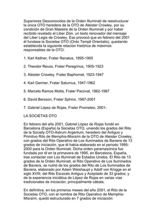 Superiores Desconocidos de la Orden Illuminati de reestructurar
la única OTO heredera de la OTO de Aleister Crowley, por su
condición de Gran Maestre de la Orden Illuminati y por haber
recibido revelado el Liber Zión, un texto renovador del mensaje
del Liber Legis de Crowley. Eso provocó que en febrero del 2001
él fundase la Societas OTO (Ordo Templi Orientalis), quedando
establecida la siguiente relación histórica de máximos
responsables de la OTO:

1. Karl Kellner, Frater Renatus, 1895-1905

2. Theodor Reuss, Frater Peregrinus, 1905-1923

3. Aleister Crowley, Frater Baphomet, 1923-1947

4. Karl Germer, Frater Saturnus, 1947-1962

5. Marcelo Ramos Motta, Frater Parzival, 1962-1987

6. David Bersson, Frater Sphinx, 1987-2001

7. Gabriel López de Rojas, Frater Prometeo, 2001-

LA SOCIETAS OTO

En febrero del año 2001, Gabriel López de Rojas fundó en
Barcelona (España) la Societas OTO, uniendo los grados del Rito
de la Society OTO-Astrum Argentum, heredero del Antiguo y
Primitivo Rito de Memphis-Misraïm de la OTO de Aleister Crowley,
con grados del Rito Operativo de Los Iluminados de Baviera de 13
grados de iniciación, que él había elaborado en el periodo 1995-
2000 para la Orden Illuminati. Dicha orden paramasónica fue
fundada por él en la primavera de 1995, en Barcelona, España,
tras contactar con Los Illuminati de Estados Unidos. El Rito de 13
grados de la Orden Illuminati, el Rito Operativo de Los Iluminados
de Baviera, se nutrió de los grados del Rito de Los Iluminados de
Baviera, elaborado por Adam Weishaupt y Adolf von Knigge en el
siglo XVIII; del Rito Escocés Antiguo y Aceptado de 33 grados; y
de la experiencia iniciática de López de Rojas en varias vías
tradicionales de iniciación, principalmente cábala.

En definitiva, en los primeros meses del año 2001, el Rito de la
Societas OTO, con el nombre de Rito Operativo de Memphis-
Misraïm, quedó estructurado en 7 grados de iniciación:
 