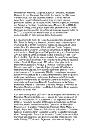 Probationer, Minerval, Magister, Kadosh Templario, Inspector
General de Los Illuminati, Sacerdote Iluminado, Rex Summus
Sanctissimus, con dos órdenes internas, la Ordo Astrum
Argentum y una Ecclesia Gnóstica. Los primeros grados
procedían del Rito de la Society OTO-Astrum Argentum, heredero
del Antiguo y Primitivo Rito de Memphis-Misraïm de la OTO de
Aleister Crowley, y los grados superiores procedían de la Orden
Illuminati, aunque con las enseñanzas tántricas más elevadas de
la OTO, porque dichas enseñanzas ya se encontraban
contempladas en esos grados desde hacía años.

En noviembre de 1996, de Rojas había alcanzado el grado 33º del
Rito Escocés Antiguo y Aceptado, en una logia masónica para
miembros de la Orden Illuminati y masones catalanes, la Logia
Albert Pike. En febrero del 2003, el Frater Daniel Dragnea,
Soberano de la Order of Memphis de Rumania, le otorgó el grado
máximo de su Rito Egipcio de XXIº grados, el grado Royal Arch o
XXº. En abril del 2003, de Rojas recibió el grado XIIº, Ra-Hoor-
Khuit, del Rito Egipcio de Memphis de la Arcana Orden de Sino y
del Cuervo Negro de Brasil. Y el 1 de mayo del 2003, el ocultista
italiano Frank G. Ripel, grado 99º y Gran Hierophante de la
Masonería Egipcia del Antiguo y Primitivo Rito de Memphis-
Misraïm, concedió a López de Rojas el grado 96º o Cabeza
Nacional para España, con autoridad para los grados 1º-95º,
mientras que el 1 de agosto del 2003 le concedió por demás el
grado 97º o Sustituto de la Cabeza Internacional para los países
de lengua castellana y portuguesa. La Masonería Egipcia del
Antiguo y Primitivo Rito de Memphis-Misraïm de Frank G. Ripel
descendía de Francesco Brunelli, Gran Maestre de la Orden
Martinista Antigua y Tradicional y del Rito Antiguo y Primitivo de
Memphis-Misraïm en Italia; y de Robert Ambelain, Gran Maestre
Mundial de dicho Rito.

Con esos altos grados (96º y 97º) en el Antiguo y Primitivo Rito de
Memphis-Misraïm de Italia, etc…, López de Rojas enriqueció el
Rito de la Societas OTO a posteriori. Y, en septiembre del año
2003, el Rito de la Societas OTO quedó estructurado de forma
definitiva, con la denominación Rito Operativo de Memphis-
Misraïm, en 10 grados: Probationer, Minerval, Mago Menor y
Mayor, Royal Arch, Soberano Príncipe de la Rosacruz, Caballero
Kadosh, Soberano Gran Inspector General, Inspector Iluminado
Gran Consagrador, Sacerdote Iluminado Gran Conservador, Rex
Summus Sanctissimus. Los primeros grados procedían del Rito
de la Society OTO-Astrum Argentum, heredero del Antiguo y
 