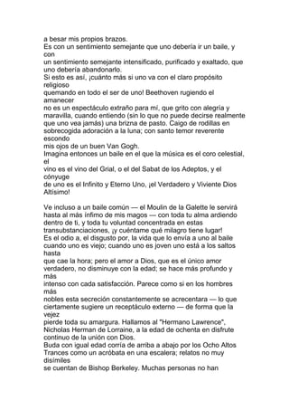 a besar mis propios brazos.
Es con un sentimiento semejante que uno debería ir un baile, y
con
un sentimiento semejante intensificado, purificado y exaltado, que
uno debería abandonarlo.
Si esto es así, ¡cuánto más si uno va con el claro propósito
religioso
quemando en todo el ser de uno! Beethoven rugiendo el
amanecer
no es un espectáculo extraño para mí, que grito con alegría y
maravilla, cuando entiendo (sin lo que no puede decirse realmente
que uno vea jamás) una brizna de pasto. Caigo de rodillas en
sobrecogida adoración a la luna; con santo temor reverente
escondo
mis ojos de un buen Van Gogh.
Imagina entonces un baile en el que la música es el coro celestial,
el
vino es el vino del Grial, o el del Sabat de los Adeptos, y el
cónyuge
de uno es el Infinito y Eterno Uno, ¡el Verdadero y Viviente Dios
Altísimo!

Ve incluso a un baile común — el Moulin de la Galette le servirá
hasta al más ínfimo de mis magos — con toda tu alma ardiendo
dentro de ti, y toda tu voluntad concentrada en estas
transubstanciaciones, ¡y cuéntame qué milagro tiene lugar!
Es el odio a, el disgusto por, la vida que lo envía a uno al baile
cuando uno es viejo; cuando uno es joven uno está a los saltos
hasta
que cae la hora; pero el amor a Dios, que es el único amor
verdadero, no disminuye con la edad; se hace más profundo y
más
intenso con cada satisfacción. Parece como si en los hombres
más
nobles esta secreción constantemente se acrecentara — lo que
ciertamente sugiere un receptáculo externo — de forma que la
vejez
pierde toda su amargura. Hallamos al "Hermano Lawrence",
Nicholas Herman de Lorraine, a la edad de ochenta en disfrute
continuo de la unión con Dios.
Buda con igual edad corría de arriba a abajo por los Ocho Altos
Trances como un acróbata en una escalera; relatos no muy
disímiles
se cuentan de Bishop Berkeley. Muchas personas no han
 