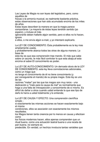 Las Leyes de Magia no son leyes del legislativo, pero, como
aquéllos de
físicas o la armonía musical, es realmente bastante práctica,
estas observaciones que han sido acumulado encima de los miles
de años.
Estas leyes describen la manera en que la magia parece
comportarse. La mayoría de éstas leyes tendrán sentido (yo
espero), y incluso el más
igbnorante deben hallarle algún sentido, pero si ellos no lo hacen,
ignore
a ellos, o me envía algún e-mail, y yo intentaré explicarlo.

La LEY DE CONOCIMIENTO: Ésta probablemente es la ley mas
ampliamente usada,
y probablemente abarca todos las otras de alguna manera. La
base de
esta ley es que esa comprensión trae mando. El más que sabe
sobre un asunto, le más fácil controlar lo que esta abajo,el esta
encima al saber.El conocimiento es poder.

La LEY DE AUTO-CONOCIMIENTO: Un derivado obvio de la LEY
DE CONOCIMIENTO, esta ley lleva connotaciones adicionales,
como un mago que
no tenga el conocimiento de él no tiene conocimiento (y
por consiguiente el mando) de su propia magia. Esta ley es uno
de las
razónes "malas" por las que los magos son muy raros - una
dedicación a "malo para la causa de mal" es normalmente que
haga a una falta de introspección y conocimiento de sí mismo. Es
difícil de dañar a otros cuando usted entiende lo que ese tipo de
daño le haría a usted totalmente y lo entiende;

La LEY DE CAUSA Y EFECTO: Una comprensión científica
simple -
si exactamente las mismas acciones se hacen exactamente bajo
el mismo
condiciones, ellos se asociarán con exactamente los mismos
resultados.
los Magos tienen tanta creencia por lo menos en causa y efectúan
como
los físicos modernos hacen, ellos apenas comprenden que un
ritual bueno, como una actuación teatral buena o una receta de
pan buena, no siempre es
predecible. En verdad, un hechizo involucra tantas variables que
 