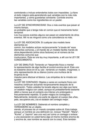 controlando o incluso entenderlos todos son imposibles. La llave
al éxito mágico está,aprendiendo qué variables son la más más
importantes, y cómo guardarlas constante. Controle encima
las variables como los ingredientes en un pastel.

La LEY DE SYNCHRONICIDAD: Dos o más eventos que pasan al
mismo tiempo,
es probable que o tenga más en común que el meramente factor
temporal.
Los muy pocos eventos alguna vez pasan en aislamiento de otros
eventos. Allí no es ninguna como una coincidencia no más.

La LEY DE ASOCIACION: Si cualquier dos modelo tiene
elementos en
común, los modelos actúan recíprocamente "a través de" esos
elementos comúnes, y el mando de un modelo facilita mando de
otros,dependiendo (entre otros factores) en el número de los
elementos comunes que
involucraron. Ésta es una ley muy importante, a allí con la LEY DE
CONOCIMIENTO.

LEY DE SIMILITUD: Teniendo un ^desarrollo físico o mental
la representación de algo facilita el control encima de él. Este uno
es bastante obvio en él su uso - teniendo un modelo, imagínese, o
otra representación de su blanco (como una muñeca de la
brujería) le da
impulso para efectuar el blanco. Las simpatias de la mirada son
iguales.
La LEY DE CONTAGIO: Objetos o seres en contacto físico con
nosotros continuan actuando recíprocamente después de la
separación. Todos ustedes ha tocado alguna vez algo que tiene
un eslabón mágico con usted, aunque es probablemente bastante
débil a menos que el contacto era intenso y/o prolongado o
frecuentemente repetido. El poder mágico es contagioso.
Naturalmente, teniendo una parte de alguien el cuerpo (las uñas,
pelo, escupieron,etc.) da el eslabón del contagio mejor.

La LEY DE NOMBRES: Sabiendo el nombre completo y
VERDADERO de un objeto,
siendo, el proceso da un mando completo sobre él. Esto trabaja
porque un nombre es una definición (sí, incluso "Harold", "Marie",
"Kunte", y "Jazmín" sea una vez) así como un contagio o enlace
y una asociación (si usted llama algo el mismo nombre encima de
y encima de, ese nombre se asocia con la cosa). Esto también
 