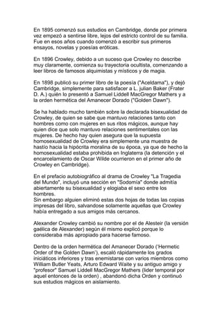 En 1895 comenzó sus estudios en Cambridge, donde por primera
vez empezó a sentirse libre, lejos del estricto control de su familia.
Fue en esos años cuando comenzó a escribir sus primeros
ensayos, novelas y poesías eróticas.

En 1896 Crowley, debido a un suceso que Crowley no describe
muy claramente, comienza su trayectoria ocultista, comenzando a
leer libros de famosos alquimistas y místicos y de magia.

En 1898 publicó su primer libro de la poesía ("Aceldama"), y dejó
Cambridge, simplemente para satisfacer a L. julian Baker (Frater
D. A.) quién lo presentó a Samuel Liddell MacGregor Mathers y a
la orden hermética del Amanecer Dorado ("Golden Dawn").

Se ha hablado mucho también sobre la declarada bisexualidad de
Crowley, de quien se sabe que mantuvo relaciones tanto con
hombres como con mujeres en sus ritos mágicos, aunque hay
quien dice que solo mantuvo relaciones sentimentales con las
mujeres. De hecho hay quien asegura que la supuesta
homosexualidad de Crowley era simplemente una muestra de
hastío hacia la hipócrita moralina de su época, ya que de hecho la
homosexualidad estaba prohibida en Inglaterra (la detención y el
encarcelamiento de Oscar Wilde ocurrieron en el primer año de
Crowley en Cambridge).

En el prefacio autobiográfico al drama de Crowley "La Tragedia
del Mundo", incluyó una sección en "Sodomía" donde admitía
abiertamente su bisexualidad y elogiaba el sexo entre los
hombres.
Sin embargo alguien eliminó estas dos hojas de todas las copias
impresas del libro, salvandose solamente aquellas que Crowley
había entregado a sus amigos más cercanos.

Alexander Crowley cambió su nombre por el de Alesteir (la versión
gaélica de Alexander) según él mismo explicó porque lo
consideraba más apropiado para hacerse famoso.

Dentro de la orden hermética del Amanecer Dorado (‘Hermetic
Order of the Golden Dawn’), escaló rápidamente los grados
iniciáticos inferiores y tras enemistarse con varios miembros como
William Butler Yeats, Arturo Edward Waite y su antiguo amigo y
"profesor" Samuel Liddell MacGregor Mathers (lider temporal por
aquel entonces de la orden) , abandonó dicha Orden y continuó
sus estudios mágicos en aislamiento.
 