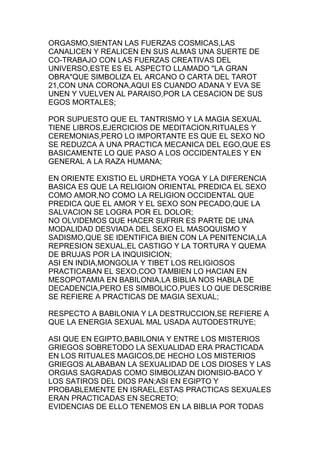 ORGASMO,SIENTAN LAS FUERZAS COSMICAS,LAS
CANALICEN Y REALICEN EN SUS ALMAS UNA SUERTE DE
CO-TRABAJO CON LAS FUERZAS CREATIVAS DEL
UNIVERSO,ESTE ES EL ASPECTO LLAMADO "LA GRAN
OBRA"QUE SIMBOLIZA EL ARCANO O CARTA DEL TAROT
21,CON UNA CORONA,AQUI ES CUANDO ADANA Y EVA SE
UNEN Y VUELVEN AL PARAISO,POR LA CESACION DE SUS
EGOS MORTALES;

POR SUPUESTO QUE EL TANTRISMO Y LA MAGIA SEXUAL
TIENE LIBROS,EJERCICIOS DE MEDITACION,RITUALES Y
CEREMONIAS,PERO LO IMPORTANTE ES QUE EL SEXO NO
SE REDUZCA A UNA PRACTICA MECANICA DEL EGO,QUE ES
BASICAMENTE LO QUE PASO A LOS OCCIDENTALES Y EN
GENERAL A LA RAZA HUMANA;

EN ORIENTE EXISTIO EL URDHETA YOGA Y LA DIFERENCIA
BASICA ES QUE LA RELIGION ORIENTAL PREDICA EL SEXO
COMO AMOR,NO COMO LA RELIGION OCCIDENTAL QUE
PREDICA QUE EL AMOR Y EL SEXO SON PECADO,QUE LA
SALVACION SE LOGRA POR EL DOLOR;
NO OLVIDEMOS QUE HACER SUFRIR ES PARTE DE UNA
MODALIDAD DESVIADA DEL SEXO EL MASOQUISMO Y
SADISMO,QUE SE IDENTIFICA BIEN CON LA PENITENCIA,LA
REPRESION SEXUAL,EL CASTIGO Y LA TORTURA Y QUEMA
DE BRUJAS POR LA INQUISICION;
ASI EN INDIA,MONGOLIA Y TIBET LOS RELIGIOSOS
PRACTICABAN EL SEXO,COO TAMBIEN LO HACIAN EN
MESOPOTAMIA EN BABILONIA,LA BIBLIA NOS HABLA DE
DECADENCIA,PERO ES SIMBOLICO,PUES LO QUE DESCRIBE
SE REFIERE A PRACTICAS DE MAGIA SEXUAL;

RESPECTO A BABILONIA Y LA DESTRUCCION,SE REFIERE A
QUE LA ENERGIA SEXUAL MAL USADA AUTODESTRUYE;

ASI QUE EN EGIPTO,BABILONIA Y ENTRE LOS MISTERIOS
GRIEGOS SOBRETODO LA SEXUALIDAD ERA PRACTICADA
EN LOS RITUALES MAGICOS,DE HECHO LOS MISTERIOS
GRIEGOS ALABABAN LA SEXUALIDAD DE LOS DIOSES Y LAS
ORGIAS SAGRADAS COMO SIMBOLIZAN DIONISIO-BACO Y
LOS SATIROS DEL DIOS PAN;ASI EN EGIPTO Y
PROBABLEMENTE EN ISRAEL,ESTAS PRACTICAS SEXUALES
ERAN PRACTICADAS EN SECRETO;
EVIDENCIAS DE ELLO TENEMOS EN LA BIBLIA POR TODAS
 