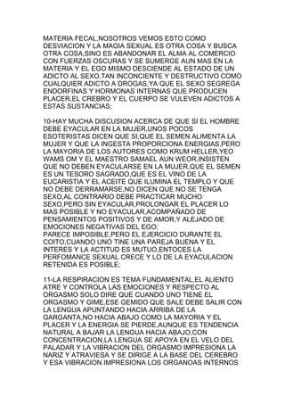 MATERIA FECAL,NOSOTROS VEMOS ESTO COMO
DESVIACION Y LA MAGIA SEXUAL ES OTRA COSA Y BUSCA
OTRA COSA,SINO ES ABANDONAR EL ALMA AL COMERCIO
CON FUERZAS OSCURAS Y SE SUMERGE AUN MAS EN LA
MATERIA Y EL EGO MISMO DESCIENDE AL ESTADO DE UN
ADICTO AL SEXO,TAN INCONCIENTE Y DESTRUCTIVO COMO
CUALQUIER ADICTO A DROGAS,YA QUE EL SEXO SEGREGA
ENDORFINAS Y HORMONAS INTERNAS QUE PRODUCEN
PLACER,EL CREBRO Y EL CUERPO SE VULEVEN ADICTOS A
ESTAS SUSTANCIAS;

10-HAY MUCHA DISCUSION ACERCA DE QUE SI EL HOMBRE
DEBE EYACULAR EN LA MUJER,UNOS POCOS
ESOTERISTAS DICEN QUE SI,QUE EL SEMEN ALIMENTA LA
MUJER Y QUE LA INGESTA PROPORCIONA ENERGIAS,PERO
LA MAYORIA DE LOS AUTORES COMO KRUM HELLER,YEO
WAMS OM Y EL MAESTRO SAMAEL AUN WEOR,INSISTEN
QUE NO DEBEN EYACULARSE EN LA MUJER,QUE EL SEMEN
ES UN TESORO SAGRADO,QUE ES EL VINO DE LA
EUCARISTIA Y EL ACEITE QUE ILUMINA EL TEMPLO Y QUE
NO DEBE DERRAMARSE,NO DICEN QUE NO SE TENGA
SEXO,AL CONTRARIO DEBE PRACTICAR MUCHO
SEXO,PERO SIN EYACULAR,PROLONGAR EL PLACER LO
MAS POSIBLE Y NO EYACULAR,ACOMPAÑADO DE
PENSAMIENTOS POSITIVOS Y DE AMOR,Y ALEJADO DE
EMOCIONES NEGATIVAS DEL EGO;
PARECE IMPOSIBLE,PERO EL EJERCICIO DURANTE EL
COITO,CUANDO UNO TINE UNA PAREJA BUENA Y EL
INTERES Y LA ACTITUD ES MUTUO,ENTOCES LA
PERFOMANCE SEXUAL CRECE Y LO DE LA EYACULACION
RETENIDA ES POSIBLE;

11-LA RESPIRACION ES TEMA FUNDAMENTAL,EL ALIENTO
ATRE Y CONTROLA LAS EMOCIONES Y RESPECTO AL
ORGASMO SOLO DIRE QUE CUANDO UNO TIENE EL
ORGASMO Y GIME,ESE GEMIDO QUE SALE DEBE SALIR CON
LA LENGUA APUNTANDO HACIA ARRIBA DE LA
GARGANTA,NO HACIA ABAJO COMO LA MAYORIA Y EL
PLACER Y LA ENERGIA SE PIERDE,AUNQUE ES TENDENCIA
NATURAL A BAJAR LA LENGUA HACIA ABAJO,CON
CONCENTRACION,LA LENGUA SE APOYA EN EL VELO DEL
PALADAR Y LA VIBRACION DEL ORGASMO IMPRESIONA LA
NARIZ Y ATRAVIESA Y SE DIRIGE A LA BASE DEL CEREBRO
Y ESA VIBRACION IMPRESIONA LOS ORGANOAS INTERNOS
 