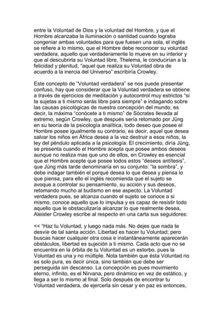 entre la Voluntad de Dios y la voluntad del Hombre, y que el
Hombre alcanzaba la iluminación o santidad cuando lograba
congeniar ambas voluntades para que fuesen una sola, el inglés
se refiere a lo mismo, que el Hombre debe reconocer su voluntad
verdadera, aquello que verdaderamente lo mueve en su interior y
que al descubrirla su Voluntad libre, Thelema, le conducirían a la
felicidad y plenitud, “aquel que realiza su Voluntad obra de
acuerdo a la inercia del Universo” escribiría Crowley.

Este concepto de “Voluntad verdadera” se nos puede presentar
confuso, hay que considerar que la Voluntad verdadera se obtiene
a través de ejercicios de meditación y autocontrol muy estrictos “si
te sujetas a ti mismo serás libre para siempre” e indagando sobre
las causas psicológicas de nuestra concepción del mundo, es
decir, la máxima “conócete a ti mismo” de Sócrates llevada al
extremo, según Crowley, que después sería retomado por Jüng
en su teoría de la psicología analítica, todo deseo que posee el
Hombre posee igualmente su contrario, es decir, aquel que desea
salvar los niños en África desea a la vez destruir a esos niños, la
ley del péndulo aplicada a la psicología. El crecimiento, diría Jüng,
se presenta cuando el Hombre acepta que posee ambos deseos
aunque no realiza mas que uno de ellos, en Crowley es esencial
que el Hombre acepte que posee todos estos “deseos antítesis”,
que Jüng más tarde denominaría en su conjunto: “la sombra”, y
debe indagar también el porqué desea lo que desea y piensa lo
que piensa, para ello el inglés recomienda que el sujeto se
avoque a controlar su pensamiento, su acción y sus deseos,
retomando mucho al budismo en ese aspecto. La Voluntad
verdadera pues, se alcanza cuando el sujeto se conoce a si
mismo, conoce aquello que lo impulsa y es capaz de resistir todo
aquello que le obstaculizaría alcanzar lo que realmente desea,
Aleister Crowley escribe al respecto en una carta sus seguidores:

<< “Haz tu Voluntad, y luego nada más. No dejes que nada te
desvíe de tal santa acción. Libertad es hacer tu Voluntad; pero
buscas hacer cualquier otra cosa e instantáneamente aparecerán
obstáculos, libertad es sujeción a ti mismo. Cada acto que no se
encuentra en la órbita de tu Voluntad es un estorbo, pues la
Voluntad es una y no múltiple. Nota también que ésta Voluntad no
es solo pura, es decir única, sino también que debe ser
perseguida sin descanso. La concepción es pues movimiento
eterno, infinito, es el Nirvana, pero dinámico en vez de estático, y
llega a ser lo mismo al final. Solo después de encontrar tu
Voluntad verdadera, de ejercerla sin cesar y en paz es entonces,
 