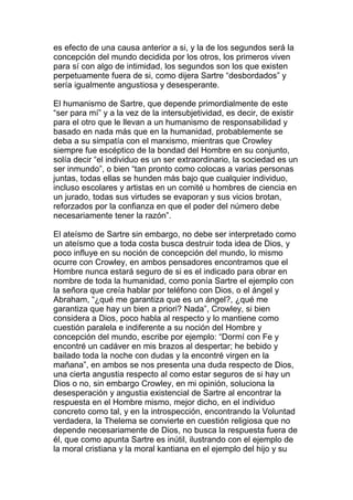 es efecto de una causa anterior a si, y la de los segundos será la
concepción del mundo decidida por los otros, los primeros viven
para sí con algo de intimidad, los segundos son los que existen
perpetuamente fuera de si, como dijera Sartre “desbordados” y
sería igualmente angustiosa y desesperante.

El humanismo de Sartre, que depende primordialmente de este
“ser para mí” y a la vez de la intersubjetividad, es decir, de existir
para el otro que le llevan a un humanismo de responsabilidad y
basado en nada más que en la humanidad, probablemente se
deba a su simpatía con el marxismo, mientras que Crowley
siempre fue escéptico de la bondad del Hombre en su conjunto,
solía decir “el individuo es un ser extraordinario, la sociedad es un
ser inmundo”, o bien “tan pronto como colocas a varias personas
juntas, todas ellas se hunden más bajo que cualquier individuo,
incluso escolares y artistas en un comité u hombres de ciencia en
un jurado, todas sus virtudes se evaporan y sus vicios brotan,
reforzados por la confianza en que el poder del número debe
necesariamente tener la razón”.

El ateísmo de Sartre sin embargo, no debe ser interpretado como
un ateísmo que a toda costa busca destruir toda idea de Dios, y
poco influye en su noción de concepción del mundo, lo mismo
ocurre con Crowley, en ambos pensadores encontramos que el
Hombre nunca estará seguro de si es el indicado para obrar en
nombre de toda la humanidad, como ponía Sartre el ejemplo con
la señora que creía hablar por teléfono con Dios, o el ángel y
Abraham, “¿qué me garantiza que es un ángel?, ¿qué me
garantiza que hay un bien a priori? Nada”, Crowley, si bien
considera a Dios, poco habla al respecto y lo mantiene como
cuestión paralela e indiferente a su noción del Hombre y
concepción del mundo, escribe por ejemplo: “Dormí con Fe y
encontré un cadáver en mis brazos al despertar; he bebido y
bailado toda la noche con dudas y la encontré virgen en la
mañana”, en ambos se nos presenta una duda respecto de Dios,
una cierta angustia respecto al como estar seguros de si hay un
Dios o no, sin embargo Crowley, en mi opinión, soluciona la
desesperación y angustia existencial de Sartre al encontrar la
respuesta en el Hombre mismo, mejor dicho, en el individuo
concreto como tal, y en la introspección, encontrando la Voluntad
verdadera, la Thelema se convierte en cuestión religiosa que no
depende necesariamente de Dios, no busca la respuesta fuera de
él, que como apunta Sartre es inútil, ilustrando con el ejemplo de
la moral cristiana y la moral kantiana en el ejemplo del hijo y su
 