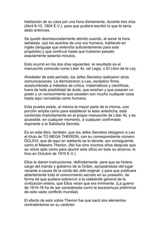 habitación de su casa por una hora diariamente, durante tres días
(Abril 8-10, 1904 E.V.), para que pudiera escribir lo que le sería
dado entonces.

Se quedó desmesuradamente atónito cuando, al sonar la hora
señalada, oyó los acentos de una voz humana, hablando en
inglés (lenguaje que entendía suficientemente para este
propósito) y que continuó hasta que hubieron pasado
exactamente sesenta minutos.

Esto ocurrió en los dos días siguientes: el resultado es el
manuscrito conocido como Liber AL vel Legis; o El Libro de la Ley.

Alrededor de este período, los Jefes Secretos realizaron otras
comunicaciones. Le demostraron a Leo, escéptico firme,
acostumbrado a métodos de crítica, matemáticos y científicos,
fuera de toda posibilidad de duda, que existían y que poseían un
poder y un conocimiento que exceden con mucho cualquier cosa
hasta aquí concebida como humana.

Esta prueba existe, al menos la mayor parte de la misma, una
porción amplia como para establecer la tesis antedicha; está
contenida implícitamente en el propio manuscrito de Liber AL y es
accesible, en cualquier momento, a cualquier confirmado
Aspirante a la Sabiduría Secreta.

Es en este libro, también, que los Jefes Secretos otorgaron a Leo
el título de TO MEGA THERION, con su correspondiente número
DCLXVI; que de aquí en adelante se lo denote, por consiguiente,
como el Maestro Therion. (No fue sino muchos años después que
se volvió apto como para asumir este oficio en todo su alcance; lo
hizo en Octubre de 1915 E.V.)

Ellos le dieron instrucciones, definidamente, para que se hiciera
cargo del mando y gobierno de la Orden, apropiándose del lugar
vacante a causa de la caída del Jefe original; y para que publicara
abiertamente todo el conocimiento secreto en su posesión, de
forma tal que pudiera sobrevivir a la catástrofe general de la
civilización entera, que Ellos veían que era inminente. (La guerra
de 1914-18 ha de ser considerada como la escaramuza preliminar
de este vasto conflicto mundial).

El efecto de esto sobre Therion fue que sacó dos elementos
contradictorios en su carácter.
 